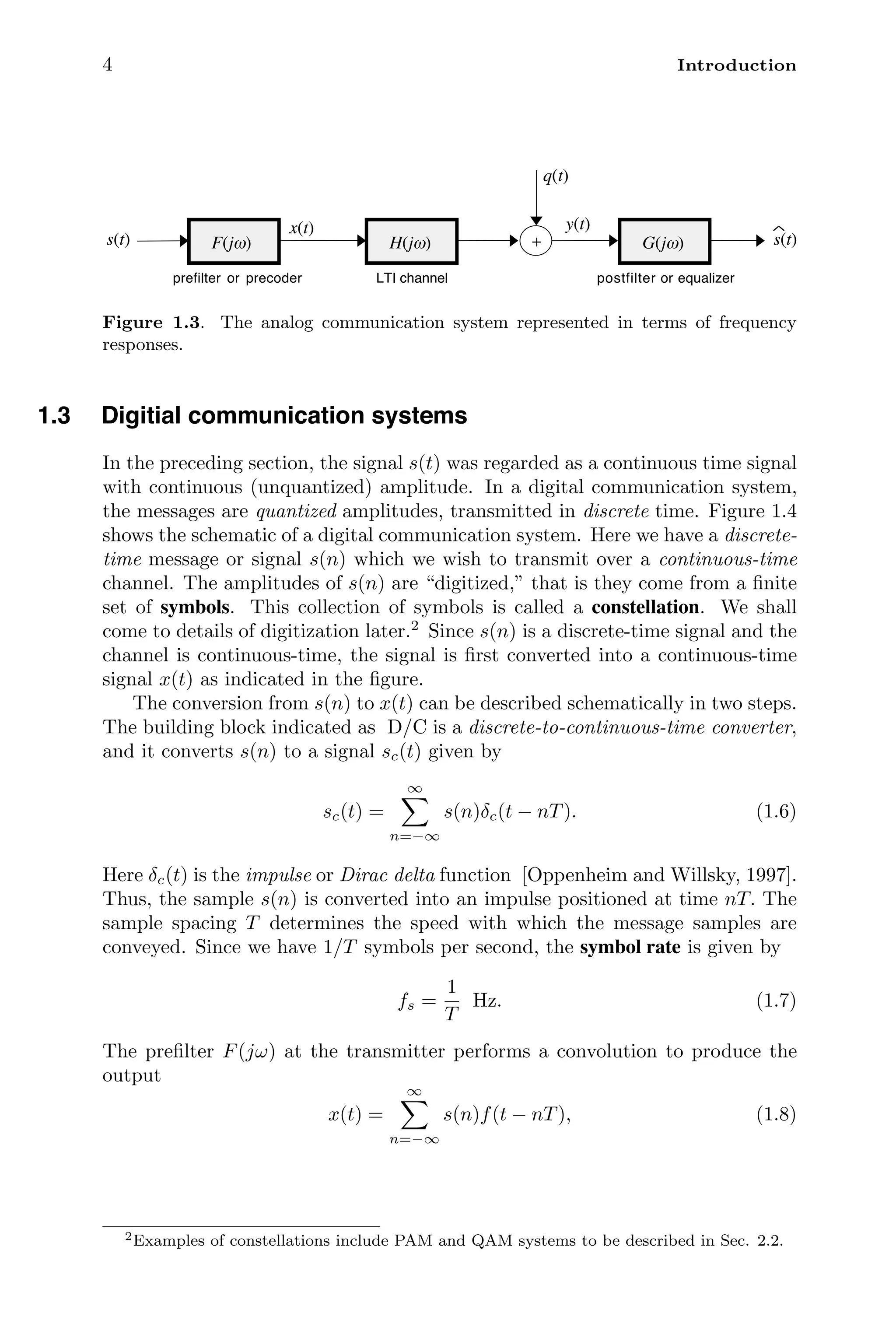 4 Introduction
prefilter or precoder postfilter or equalizer
F(jω)
s(t)
q(t)
s(t)
G(jω)
+
y(t)
LTI channel
H(jω)
x(t)
Figure 1.3. The analog communication system represented in terms of frequency
responses.
1.3 Digitial communication systems
In the preceding section, the signal s(t) was regarded as a continuous time signal
with continuous (unquantized) amplitude. In a digital communication system,
the messages are quantized amplitudes, transmitted in discrete time. Figure 1.4
shows the schematic of a digital communication system. Here we have a discrete-
time message or signal s(n) which we wish to transmit over a continuous-time
channel. The amplitudes of s(n) are “digitized,” that is they come from a ﬁnite
set of symbols. This collection of symbols is called a constellation. We shall
come to details of digitization later.2
Since s(n) is a discrete-time signal and the
channel is continuous-time, the signal is ﬁrst converted into a continuous-time
signal x(t) as indicated in the ﬁgure.
The conversion from s(n) to x(t) can be described schematically in two steps.
The building block indicated as D/C is a discrete-to-continuous-time converter,
and it converts s(n) to a signal sc(t) given by
sc(t) =
∞

n=−∞
s(n)δc(t − nT). (1.6)
Here δc(t) is the impulse or Dirac delta function [Oppenheim and Willsky, 1997].
Thus, the sample s(n) is converted into an impulse positioned at time nT. The
sample spacing T determines the speed with which the message samples are
conveyed. Since we have 1/T symbols per second, the symbol rate is given by
fs =
1
T
Hz. (1.7)
The preﬁlter F(jω) at the transmitter performs a convolution to produce the
output
x(t) =
∞

n=−∞
s(n)f(t − nT), (1.8)
2Examples of constellations include PAM and QAM systems to be described in Sec. 2.2.
 