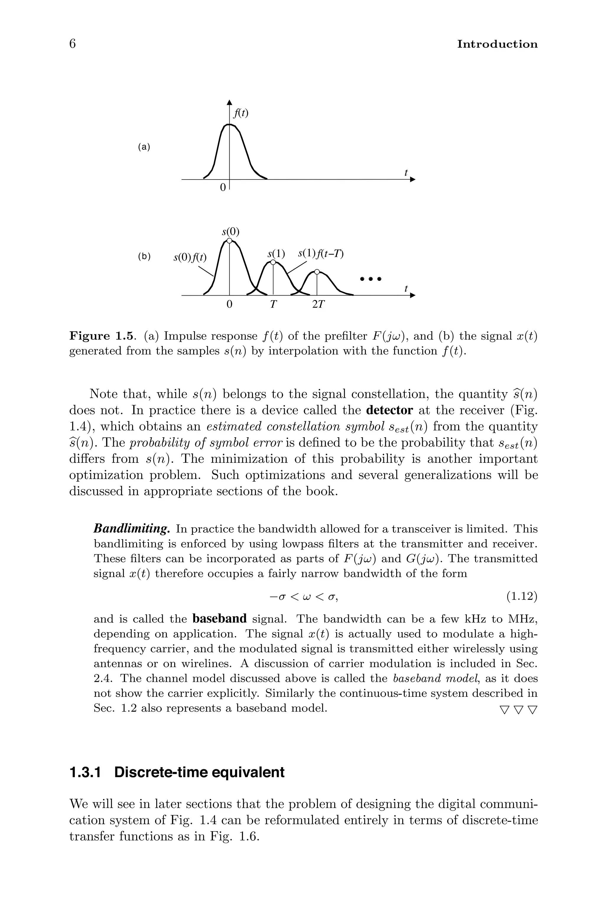 6 Introduction
0
t
f(t)
0 T 2T
t
f(t)
s(0) f(t−T)
s(1)
s(0)
s(1)
(a)
(b)
Figure 1.5. (a) Impulse response f(t) of the preﬁlter F(jω), and (b) the signal x(t)
generated from the samples s(n) by interpolation with the function f(t).
Note that, while s(n) belongs to the signal constellation, the quantity 
s(n)
does not. In practice there is a device called the detector at the receiver (Fig.
1.4), which obtains an estimated constellation symbol sest(n) from the quantity

s(n). The probability of symbol error is deﬁned to be the probability that sest(n)
diﬀers from s(n). The minimization of this probability is another important
optimization problem. Such optimizations and several generalizations will be
discussed in appropriate sections of the book.
Bandlimiting. In practice the bandwidth allowed for a transceiver is limited. This
bandlimiting is enforced by using lowpass ﬁlters at the transmitter and receiver.
These ﬁlters can be incorporated as parts of F(jω) and G(jω). The transmitted
signal x(t) therefore occupies a fairly narrow bandwidth of the form
−σ  ω  σ, (1.12)
and is called the baseband signal. The bandwidth can be a few kHz to MHz,
depending on application. The signal x(t) is actually used to modulate a high-
frequency carrier, and the modulated signal is transmitted either wirelessly using
antennas or on wirelines. A discussion of carrier modulation is included in Sec.
2.4. The channel model discussed above is called the baseband model, as it does
not show the carrier explicitly. Similarly the continuous-time system described in
Sec. 1.2 also represents a baseband model.   
1.3.1 Discrete-time equivalent
We will see in later sections that the problem of designing the digital communi-
cation system of Fig. 1.4 can be reformulated entirely in terms of discrete-time
transfer functions as in Fig. 1.6.
 