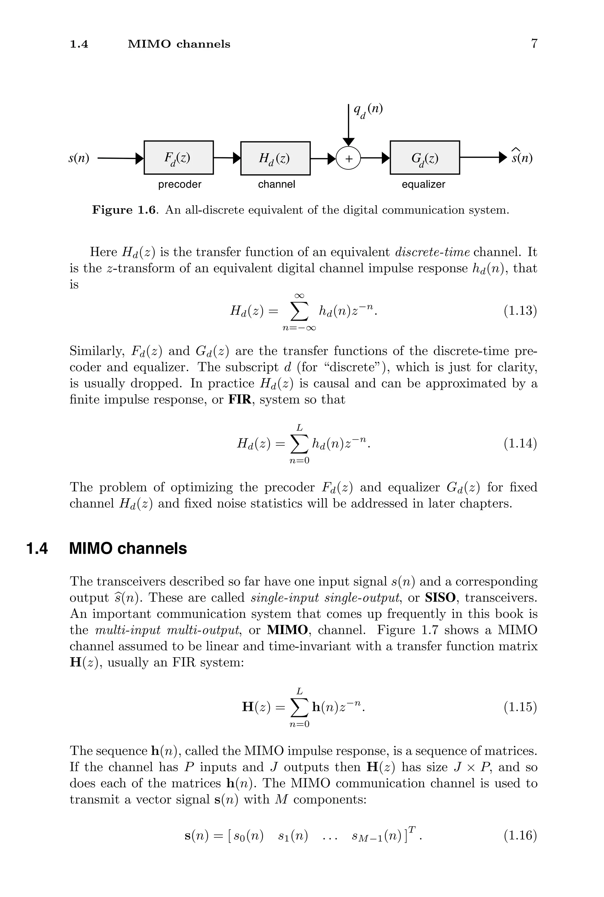 1.4 MIMO channels 7
precoder equalizer
s(n) s(n)
+
channel
F (z)
d G (z)
d
H (z)
d
q (n)
d
Figure 1.6. An all-discrete equivalent of the digital communication system.
Here Hd(z) is the transfer function of an equivalent discrete-time channel. It
is the z-transform of an equivalent digital channel impulse response hd(n), that
is
Hd(z) =
∞

n=−∞
hd(n)z−n
. (1.13)
Similarly, Fd(z) and Gd(z) are the transfer functions of the discrete-time pre-
coder and equalizer. The subscript d (for “discrete”), which is just for clarity,
is usually dropped. In practice Hd(z) is causal and can be approximated by a
ﬁnite impulse response, or FIR, system so that
Hd(z) =
L

n=0
hd(n)z−n
. (1.14)
The problem of optimizing the precoder Fd(z) and equalizer Gd(z) for ﬁxed
channel Hd(z) and ﬁxed noise statistics will be addressed in later chapters.
1.4 MIMO channels
The transceivers described so far have one input signal s(n) and a corresponding
output 
s(n). These are called single-input single-output, or SISO, transceivers.
An important communication system that comes up frequently in this book is
the multi-input multi-output, or MIMO, channel. Figure 1.7 shows a MIMO
channel assumed to be linear and time-invariant with a transfer function matrix
H(z), usually an FIR system:
H(z) =
L

n=0
h(n)z−n
. (1.15)
The sequence h(n), called the MIMO impulse response, is a sequence of matrices.
If the channel has P inputs and J outputs then H(z) has size J × P, and so
does each of the matrices h(n). The MIMO communication channel is used to
transmit a vector signal s(n) with M components:
s(n) = [ s0(n) s1(n) . . . sM−1(n) ]
T
. (1.16)
 