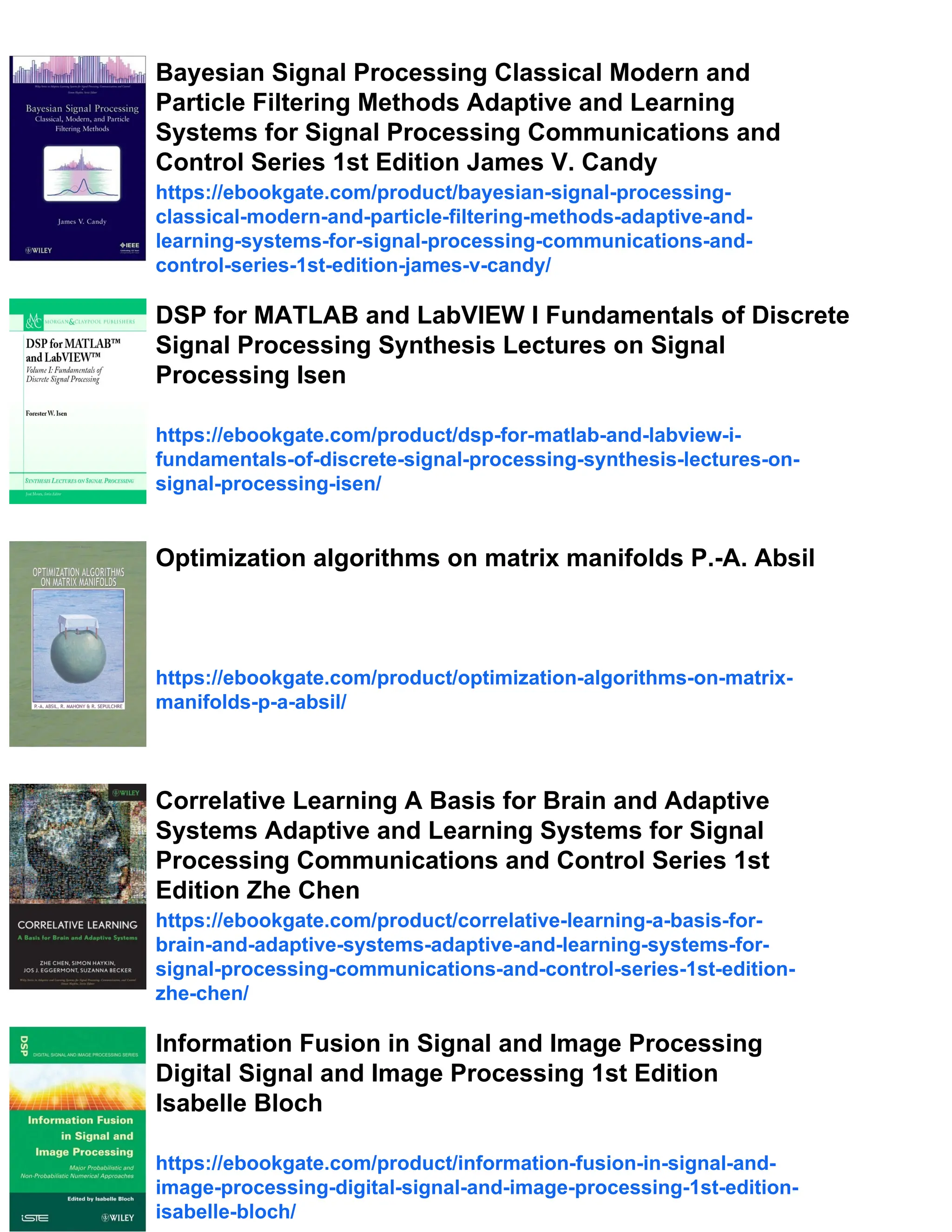 Bayesian Signal Processing Classical Modern and
Particle Filtering Methods Adaptive and Learning
Systems for Signal Processing Communications and
Control Series 1st Edition James V. Candy
https://ebookgate.com/product/bayesian-signal-processing-
classical-modern-and-particle-filtering-methods-adaptive-and-
learning-systems-for-signal-processing-communications-and-
control-series-1st-edition-james-v-candy/
DSP for MATLAB and LabVIEW I Fundamentals of Discrete
Signal Processing Synthesis Lectures on Signal
Processing Isen
https://ebookgate.com/product/dsp-for-matlab-and-labview-i-
fundamentals-of-discrete-signal-processing-synthesis-lectures-on-
signal-processing-isen/
Optimization algorithms on matrix manifolds P.-A. Absil
https://ebookgate.com/product/optimization-algorithms-on-matrix-
manifolds-p-a-absil/
Correlative Learning A Basis for Brain and Adaptive
Systems Adaptive and Learning Systems for Signal
Processing Communications and Control Series 1st
Edition Zhe Chen
https://ebookgate.com/product/correlative-learning-a-basis-for-
brain-and-adaptive-systems-adaptive-and-learning-systems-for-
signal-processing-communications-and-control-series-1st-edition-
zhe-chen/
Information Fusion in Signal and Image Processing
Digital Signal and Image Processing 1st Edition
Isabelle Bloch
https://ebookgate.com/product/information-fusion-in-signal-and-
image-processing-digital-signal-and-image-processing-1st-edition-
isabelle-bloch/
 