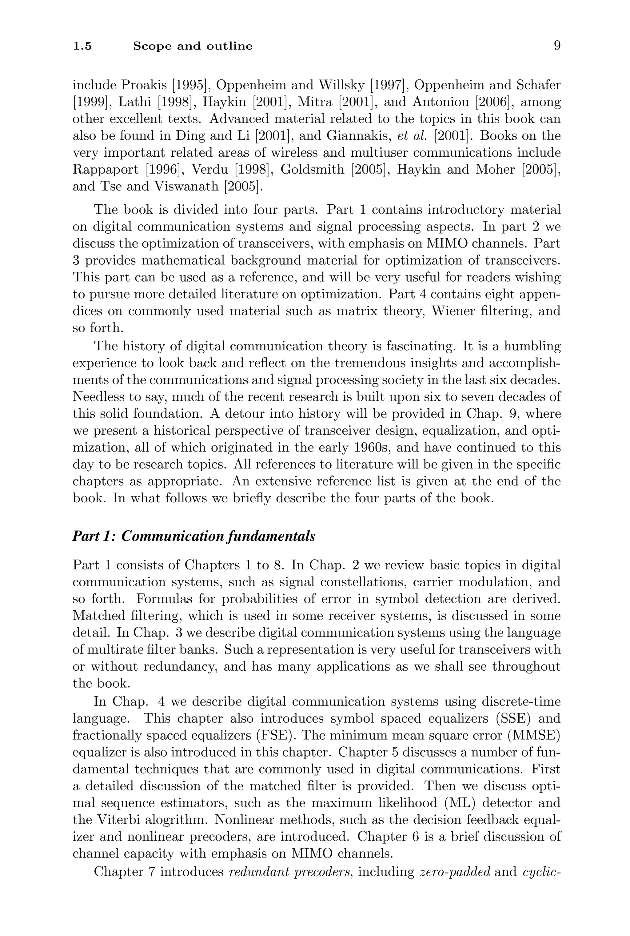 1.5 Scope and outline 9
include Proakis [1995], Oppenheim and Willsky [1997], Oppenheim and Schafer
[1999], Lathi [1998], Haykin [2001], Mitra [2001], and Antoniou [2006], among
other excellent texts. Advanced material related to the topics in this book can
also be found in Ding and Li [2001], and Giannakis, et al. [2001]. Books on the
very important related areas of wireless and multiuser communications include
Rappaport [1996], Verdu [1998], Goldsmith [2005], Haykin and Moher [2005],
and Tse and Viswanath [2005].
The book is divided into four parts. Part 1 contains introductory material
on digital communication systems and signal processing aspects. In part 2 we
discuss the optimization of transceivers, with emphasis on MIMO channels. Part
3 provides mathematical background material for optimization of transceivers.
This part can be used as a reference, and will be very useful for readers wishing
to pursue more detailed literature on optimization. Part 4 contains eight appen-
dices on commonly used material such as matrix theory, Wiener ﬁltering, and
so forth.
The history of digital communication theory is fascinating. It is a humbling
experience to look back and reﬂect on the tremendous insights and accomplish-
ments of the communications and signal processing society in the last six decades.
Needless to say, much of the recent research is built upon six to seven decades of
this solid foundation. A detour into history will be provided in Chap. 9, where
we present a historical perspective of transceiver design, equalization, and opti-
mization, all of which originated in the early 1960s, and have continued to this
day to be research topics. All references to literature will be given in the speciﬁc
chapters as appropriate. An extensive reference list is given at the end of the
book. In what follows we brieﬂy describe the four parts of the book.
Part 1: Communication fundamentals
Part 1 consists of Chapters 1 to 8. In Chap. 2 we review basic topics in digital
communication systems, such as signal constellations, carrier modulation, and
so forth. Formulas for probabilities of error in symbol detection are derived.
Matched ﬁltering, which is used in some receiver systems, is discussed in some
detail. In Chap. 3 we describe digital communication systems using the language
of multirate ﬁlter banks. Such a representation is very useful for transceivers with
or without redundancy, and has many applications as we shall see throughout
the book.
In Chap. 4 we describe digital communication systems using discrete-time
language. This chapter also introduces symbol spaced equalizers (SSE) and
fractionally spaced equalizers (FSE). The minimum mean square error (MMSE)
equalizer is also introduced in this chapter. Chapter 5 discusses a number of fun-
damental techniques that are commonly used in digital communications. First
a detailed discussion of the matched ﬁlter is provided. Then we discuss opti-
mal sequence estimators, such as the maximum likelihood (ML) detector and
the Viterbi alogrithm. Nonlinear methods, such as the decision feedback equal-
izer and nonlinear precoders, are introduced. Chapter 6 is a brief discussion of
channel capacity with emphasis on MIMO channels.
Chapter 7 introduces redundant precoders, including zero-padded and cyclic-
 