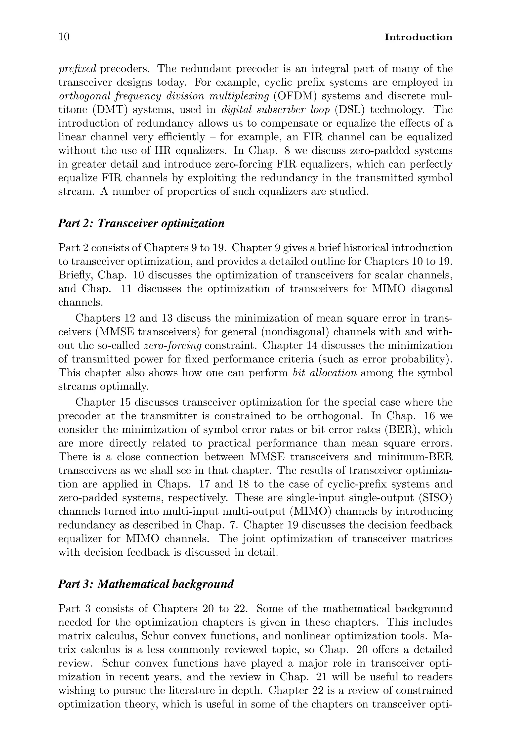 10 Introduction
preﬁxed precoders. The redundant precoder is an integral part of many of the
transceiver designs today. For example, cyclic preﬁx systems are employed in
orthogonal frequency division multiplexing (OFDM) systems and discrete mul-
titone (DMT) systems, used in digital subscriber loop (DSL) technology. The
introduction of redundancy allows us to compensate or equalize the eﬀects of a
linear channel very eﬃciently – for example, an FIR channel can be equalized
without the use of IIR equalizers. In Chap. 8 we discuss zero-padded systems
in greater detail and introduce zero-forcing FIR equalizers, which can perfectly
equalize FIR channels by exploiting the redundancy in the transmitted symbol
stream. A number of properties of such equalizers are studied.
Part 2: Transceiver optimization
Part 2 consists of Chapters 9 to 19. Chapter 9 gives a brief historical introduction
to transceiver optimization, and provides a detailed outline for Chapters 10 to 19.
Brieﬂy, Chap. 10 discusses the optimization of transceivers for scalar channels,
and Chap. 11 discusses the optimization of transceivers for MIMO diagonal
channels.
Chapters 12 and 13 discuss the minimization of mean square error in trans-
ceivers (MMSE transceivers) for general (nondiagonal) channels with and with-
out the so-called zero-forcing constraint. Chapter 14 discusses the minimization
of transmitted power for ﬁxed performance criteria (such as error probability).
This chapter also shows how one can perform bit allocation among the symbol
streams optimally.
Chapter 15 discusses transceiver optimization for the special case where the
precoder at the transmitter is constrained to be orthogonal. In Chap. 16 we
consider the minimization of symbol error rates or bit error rates (BER), which
are more directly related to practical performance than mean square errors.
There is a close connection between MMSE transceivers and minimum-BER
transceivers as we shall see in that chapter. The results of transceiver optimiza-
tion are applied in Chaps. 17 and 18 to the case of cyclic-preﬁx systems and
zero-padded systems, respectively. These are single-input single-output (SISO)
channels turned into multi-input multi-output (MIMO) channels by introducing
redundancy as described in Chap. 7. Chapter 19 discusses the decision feedback
equalizer for MIMO channels. The joint optimization of transceiver matrices
with decision feedback is discussed in detail.
Part 3: Mathematical background
Part 3 consists of Chapters 20 to 22. Some of the mathematical background
needed for the optimization chapters is given in these chapters. This includes
matrix calculus, Schur convex functions, and nonlinear optimization tools. Ma-
trix calculus is a less commonly reviewed topic, so Chap. 20 oﬀers a detailed
review. Schur convex functions have played a major role in transceiver opti-
mization in recent years, and the review in Chap. 21 will be useful to readers
wishing to pursue the literature in depth. Chapter 22 is a review of constrained
optimization theory, which is useful in some of the chapters on transceiver opti-
 