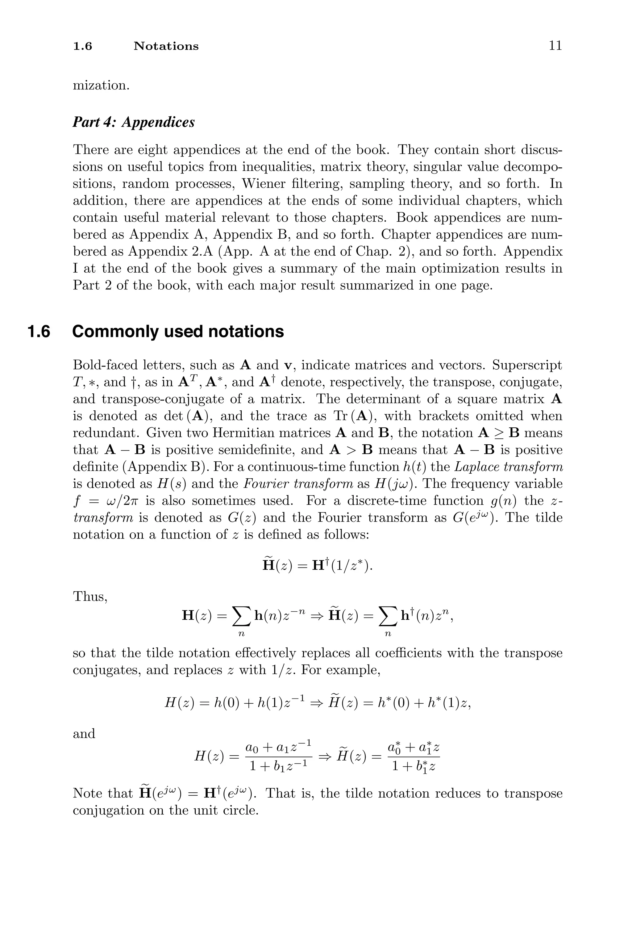 1.6 Notations 11
mization.
Part 4: Appendices
There are eight appendices at the end of the book. They contain short discus-
sions on useful topics from inequalities, matrix theory, singular value decompo-
sitions, random processes, Wiener ﬁltering, sampling theory, and so forth. In
addition, there are appendices at the ends of some individual chapters, which
contain useful material relevant to those chapters. Book appendices are num-
bered as Appendix A, Appendix B, and so forth. Chapter appendices are num-
bered as Appendix 2.A (App. A at the end of Chap. 2), and so forth. Appendix
I at the end of the book gives a summary of the main optimization results in
Part 2 of the book, with each major result summarized in one page.
1.6 Commonly used notations
Bold-faced letters, such as A and v, indicate matrices and vectors. Superscript
T, ∗, and †, as in AT
, A∗
, and A†
denote, respectively, the transpose, conjugate,
and transpose-conjugate of a matrix. The determinant of a square matrix A
is denoted as det (A), and the trace as Tr (A), with brackets omitted when
redundant. Given two Hermitian matrices A and B, the notation A ≥ B means
that A − B is positive semideﬁnite, and A  B means that A − B is positive
deﬁnite (Appendix B). For a continuous-time function h(t) the Laplace transform
is denoted as H(s) and the Fourier transform as H(jω). The frequency variable
f = ω/2π is also sometimes used. For a discrete-time function g(n) the z-
transform is denoted as G(z) and the Fourier transform as G(ejω
). The tilde
notation on a function of z is deﬁned as follows:

H(z) = H†
(1/z∗
).
Thus,
H(z) =

n
h(n)z−n
⇒ 
H(z) =

n
h†
(n)zn
,
so that the tilde notation eﬀectively replaces all coeﬃcients with the transpose
conjugates, and replaces z with 1/z. For example,
H(z) = h(0) + h(1)z−1
⇒ 
H(z) = h∗
(0) + h∗
(1)z,
and
H(z) =
a0 + a1z−1
1 + b1z−1
⇒ 
H(z) =
a∗
0 + a∗
1z
1 + b∗
1z
Note that 
H(ejω
) = H†
(ejω
). That is, the tilde notation reduces to transpose
conjugation on the unit circle.
 