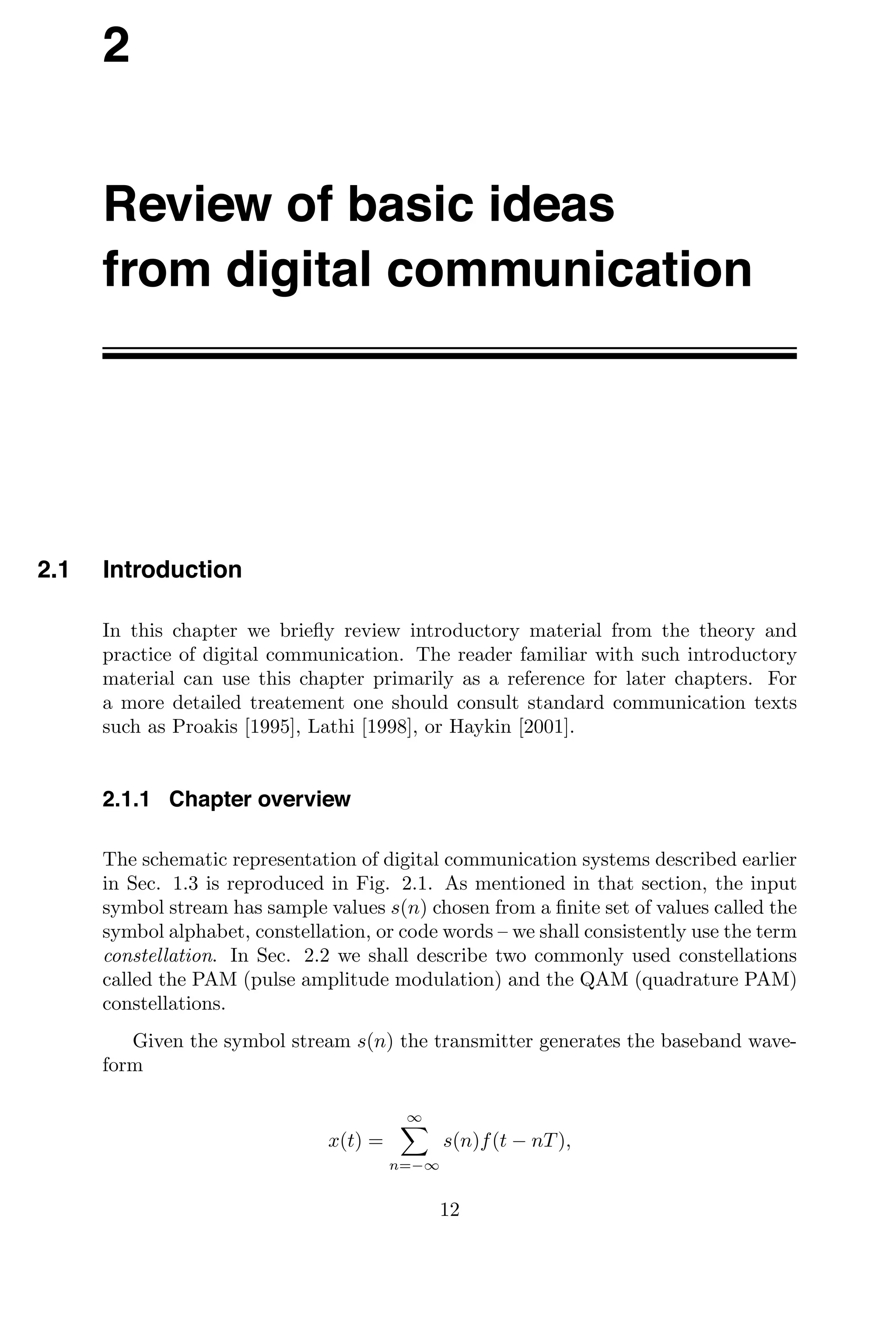 2
Review of basic ideas
from digital communication
2.1 Introduction
In this chapter we brieﬂy review introductory material from the theory and
practice of digital communication. The reader familiar with such introductory
material can use this chapter primarily as a reference for later chapters. For
a more detailed treatement one should consult standard communication texts
such as Proakis [1995], Lathi [1998], or Haykin [2001].
2.1.1 Chapter overview
The schematic representation of digital communication systems described earlier
in Sec. 1.3 is reproduced in Fig. 2.1. As mentioned in that section, the input
symbol stream has sample values s(n) chosen from a ﬁnite set of values called the
symbol alphabet, constellation, or code words – we shall consistently use the term
constellation. In Sec. 2.2 we shall describe two commonly used constellations
called the PAM (pulse amplitude modulation) and the QAM (quadrature PAM)
constellations.
Given the symbol stream s(n) the transmitter generates the baseband wave-
form
x(t) =
∞

n=−∞
s(n)f(t − nT),
12
 