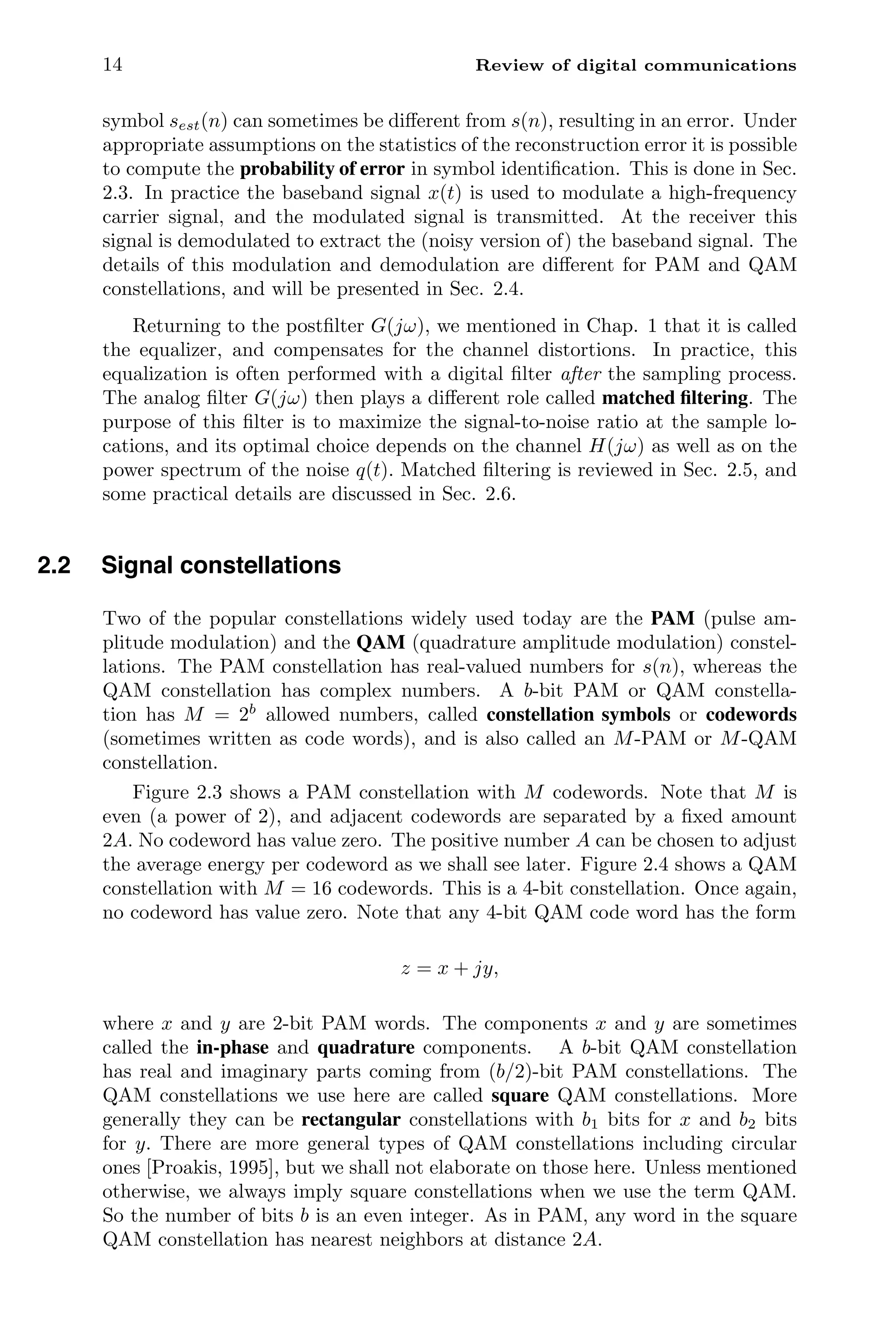 14 Review of digital communications
symbol sest(n) can sometimes be diﬀerent from s(n), resulting in an error. Under
appropriate assumptions on the statistics of the reconstruction error it is possible
to compute the probability of error in symbol identiﬁcation. This is done in Sec.
2.3. In practice the baseband signal x(t) is used to modulate a high-frequency
carrier signal, and the modulated signal is transmitted. At the receiver this
signal is demodulated to extract the (noisy version of) the baseband signal. The
details of this modulation and demodulation are diﬀerent for PAM and QAM
constellations, and will be presented in Sec. 2.4.
Returning to the postﬁlter G(jω), we mentioned in Chap. 1 that it is called
the equalizer, and compensates for the channel distortions. In practice, this
equalization is often performed with a digital ﬁlter after the sampling process.
The analog ﬁlter G(jω) then plays a diﬀerent role called matched ﬁltering. The
purpose of this ﬁlter is to maximize the signal-to-noise ratio at the sample lo-
cations, and its optimal choice depends on the channel H(jω) as well as on the
power spectrum of the noise q(t). Matched ﬁltering is reviewed in Sec. 2.5, and
some practical details are discussed in Sec. 2.6.
2.2 Signal constellations
Two of the popular constellations widely used today are the PAM (pulse am-
plitude modulation) and the QAM (quadrature amplitude modulation) constel-
lations. The PAM constellation has real-valued numbers for s(n), whereas the
QAM constellation has complex numbers. A b-bit PAM or QAM constella-
tion has M = 2b
allowed numbers, called constellation symbols or codewords
(sometimes written as code words), and is also called an M-PAM or M-QAM
constellation.
Figure 2.3 shows a PAM constellation with M codewords. Note that M is
even (a power of 2), and adjacent codewords are separated by a ﬁxed amount
2A. No codeword has value zero. The positive number A can be chosen to adjust
the average energy per codeword as we shall see later. Figure 2.4 shows a QAM
constellation with M = 16 codewords. This is a 4-bit constellation. Once again,
no codeword has value zero. Note that any 4-bit QAM code word has the form
z = x + jy,
where x and y are 2-bit PAM words. The components x and y are sometimes
called the in-phase and quadrature components. A b-bit QAM constellation
has real and imaginary parts coming from (b/2)-bit PAM constellations. The
QAM constellations we use here are called square QAM constellations. More
generally they can be rectangular constellations with b1 bits for x and b2 bits
for y. There are more general types of QAM constellations including circular
ones [Proakis, 1995], but we shall not elaborate on those here. Unless mentioned
otherwise, we always imply square constellations when we use the term QAM.
So the number of bits b is an even integer. As in PAM, any word in the square
QAM constellation has nearest neighbors at distance 2A.
 