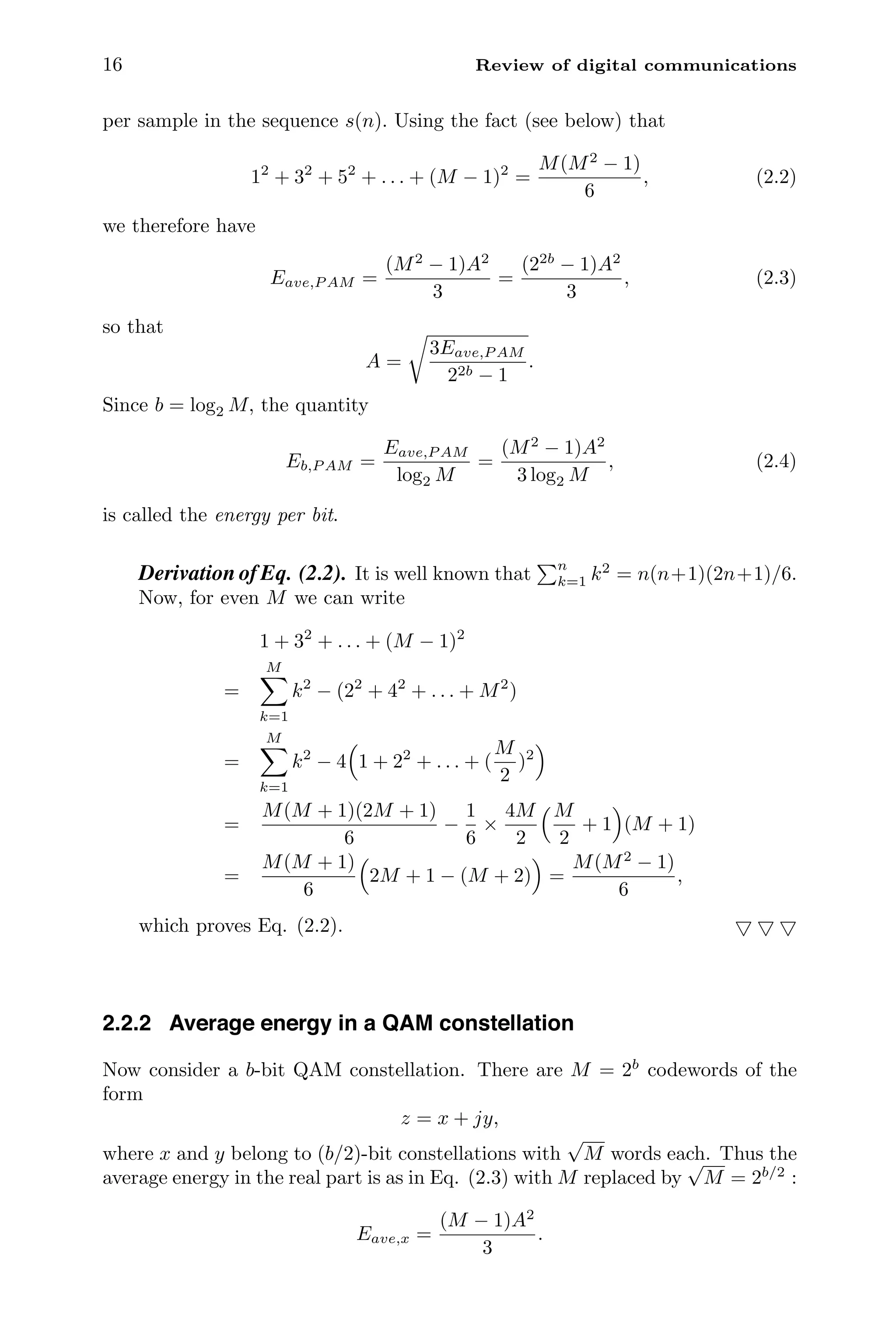 16 Review of digital communications
per sample in the sequence s(n). Using the fact (see below) that
12
+ 32
+ 52
+ . . . + (M − 1)2
=
M(M2
− 1)
6
, (2.2)
we therefore have
Eave,P AM =
(M2
− 1)A2
3
=
(22b
− 1)A2
3
, (2.3)
so that
A =

3Eave,P AM
22b − 1
.
Since b = log2 M, the quantity
Eb,P AM =
Eave,P AM
log2 M
=
(M2
− 1)A2
3 log2 M
, (2.4)
is called the energy per bit.
Derivation of Eq. (2.2). It is well known that
n
k=1 k2
= n(n+1)(2n+1)/6.
Now, for even M we can write
1 + 32
+ . . . + (M − 1)2
=
M

k=1
k2
− (22
+ 42
+ . . . + M2
)
=
M

k=1
k2
− 4

1 + 22
+ . . . + (
M
2
)2

=
M(M + 1)(2M + 1)
6
−
1
6
×
4M
2
M
2
+ 1

(M + 1)
=
M(M + 1)
6

2M + 1 − (M + 2)

=
M(M2
− 1)
6
,
which proves Eq. (2.2).   
2.2.2 Average energy in a QAM constellation
Now consider a b-bit QAM constellation. There are M = 2b
codewords of the
form
z = x + jy,
where x and y belong to (b/2)-bit constellations with
√
M words each. Thus the
average energy in the real part is as in Eq. (2.3) with M replaced by
√
M = 2b/2
:
Eave,x =
(M − 1)A2
3
.
 