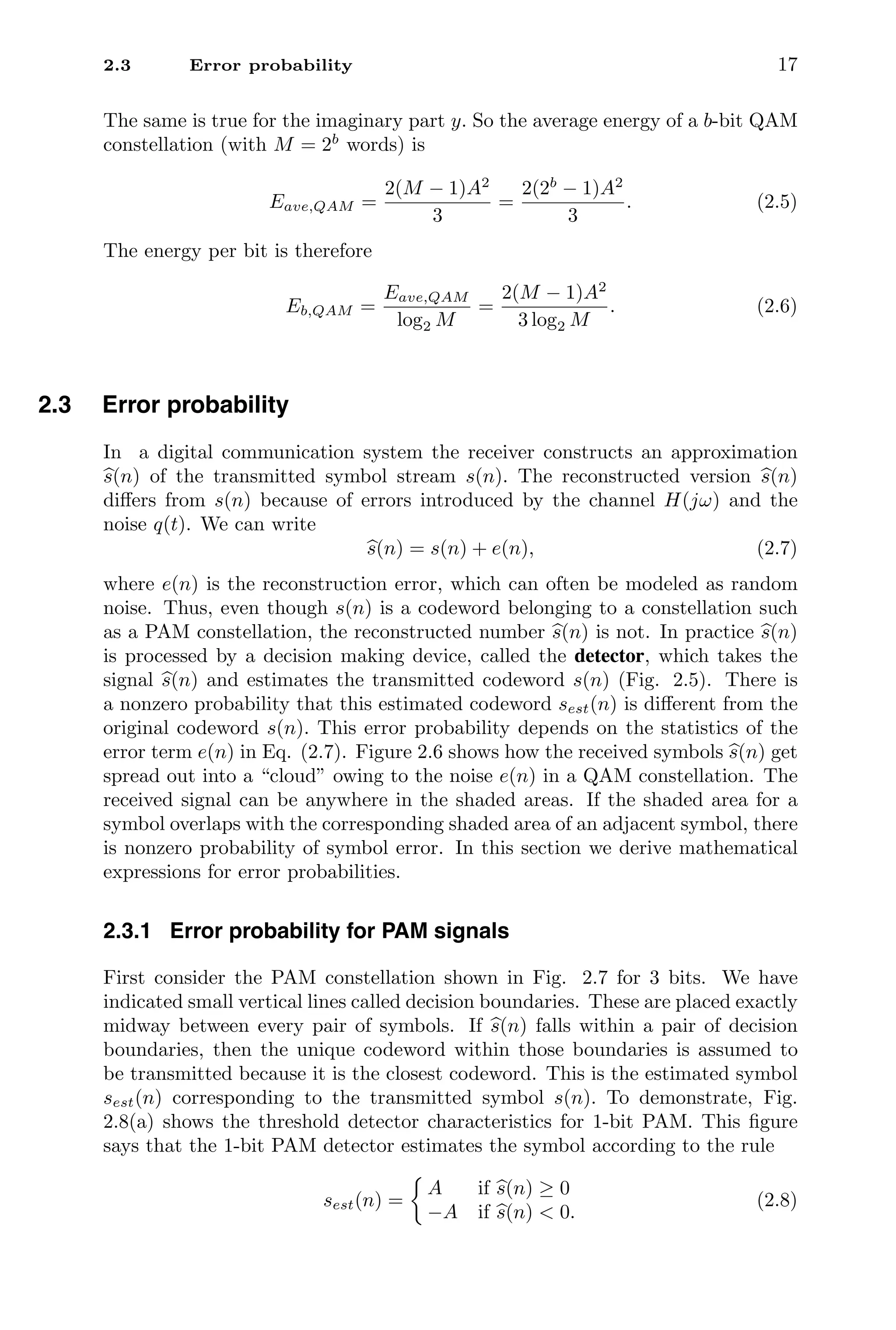 2.3 Error probability 17
The same is true for the imaginary part y. So the average energy of a b-bit QAM
constellation (with M = 2b
words) is
Eave,QAM =
2(M − 1)A2
3
=
2(2b
− 1)A2
3
. (2.5)
The energy per bit is therefore
Eb,QAM =
Eave,QAM
log2 M
=
2(M − 1)A2
3 log2 M
. (2.6)
2.3 Error probability
In a digital communication system the receiver constructs an approximation

s(n) of the transmitted symbol stream s(n). The reconstructed version 
s(n)
diﬀers from s(n) because of errors introduced by the channel H(jω) and the
noise q(t). We can write

s(n) = s(n) + e(n), (2.7)
where e(n) is the reconstruction error, which can often be modeled as random
noise. Thus, even though s(n) is a codeword belonging to a constellation such
as a PAM constellation, the reconstructed number 
s(n) is not. In practice 
s(n)
is processed by a decision making device, called the detector, which takes the
signal 
s(n) and estimates the transmitted codeword s(n) (Fig. 2.5). There is
a nonzero probability that this estimated codeword sest(n) is diﬀerent from the
original codeword s(n). This error probability depends on the statistics of the
error term e(n) in Eq. (2.7). Figure 2.6 shows how the received symbols 
s(n) get
spread out into a “cloud” owing to the noise e(n) in a QAM constellation. The
received signal can be anywhere in the shaded areas. If the shaded area for a
symbol overlaps with the corresponding shaded area of an adjacent symbol, there
is nonzero probability of symbol error. In this section we derive mathematical
expressions for error probabilities.
2.3.1 Error probability for PAM signals
First consider the PAM constellation shown in Fig. 2.7 for 3 bits. We have
indicated small vertical lines called decision boundaries. These are placed exactly
midway between every pair of symbols. If 
s(n) falls within a pair of decision
boundaries, then the unique codeword within those boundaries is assumed to
be transmitted because it is the closest codeword. This is the estimated symbol
sest(n) corresponding to the transmitted symbol s(n). To demonstrate, Fig.
2.8(a) shows the threshold detector characteristics for 1-bit PAM. This ﬁgure
says that the 1-bit PAM detector estimates the symbol according to the rule
sest(n) =
A if 
s(n) ≥ 0
−A if 
s(n)  0.
(2.8)
 
