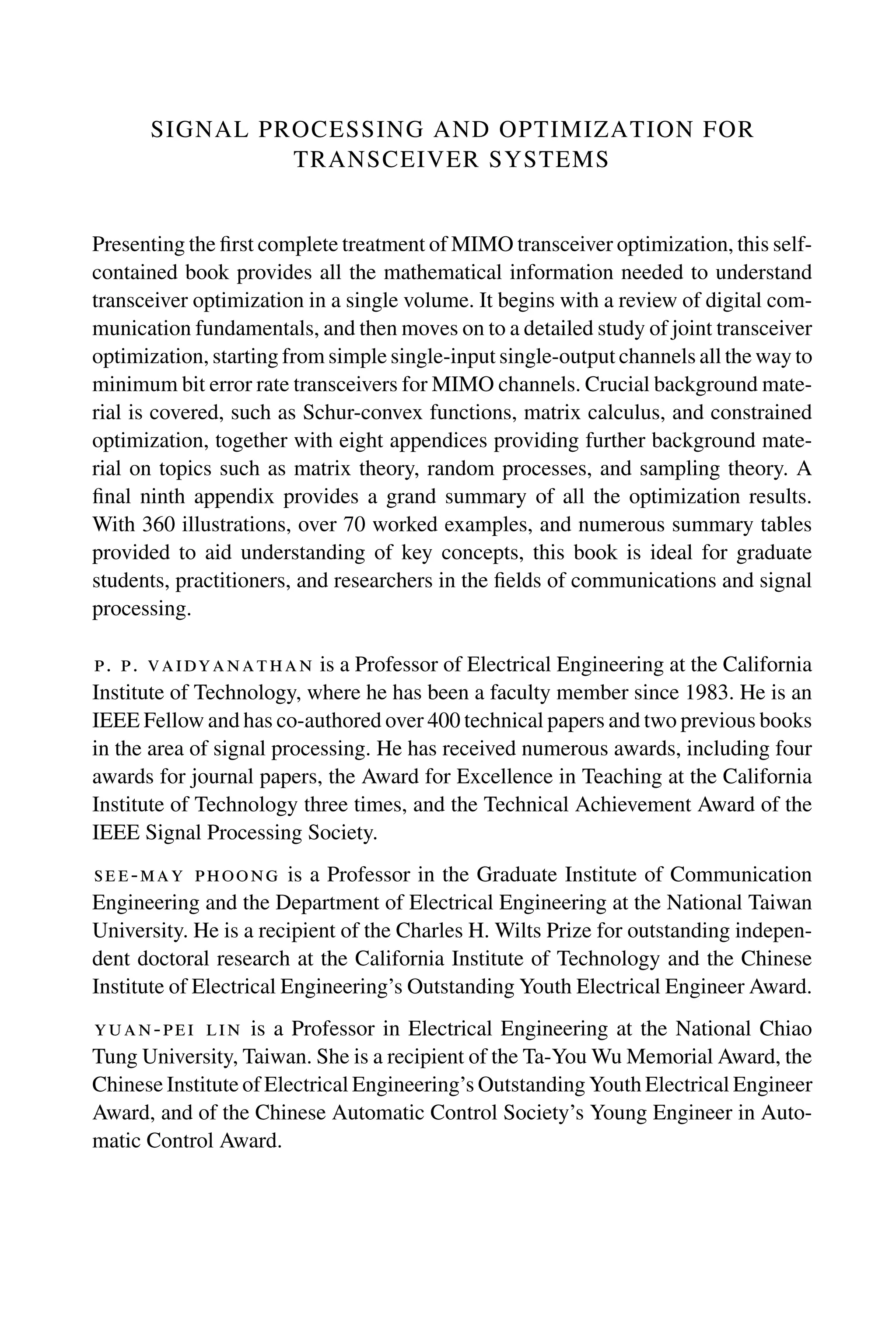 SIGNAL PROCESSING AND OPTIMIZATION FOR
TRANSCEIVER SYSTEMS
Presenting the first complete treatment of MIMO transceiver optimization, this self-
contained book provides all the mathematical information needed to understand
transceiver optimization in a single volume. It begins with a review of digital com-
munication fundamentals, and then moves on to a detailed study of joint transceiver
optimization, starting from simple single-input single-output channels all the way to
minimum bit error rate transceivers for MIMO channels. Crucial background mate-
rial is covered, such as Schur-convex functions, matrix calculus, and constrained
optimization, together with eight appendices providing further background mate-
rial on topics such as matrix theory, random processes, and sampling theory. A
final ninth appendix provides a grand summary of all the optimization results.
With 360 illustrations, over 70 worked examples, and numerous summary tables
provided to aid understanding of key concepts, this book is ideal for graduate
students, practitioners, and researchers in the fields of communications and signal
processing.
p. p. vaidyanathan is a Professor of Electrical Engineering at the California
Institute of Technology, where he has been a faculty member since 1983. He is an
IEEE Fellow and has co-authored over 400 technical papers and two previous books
in the area of signal processing. He has received numerous awards, including four
awards for journal papers, the Award for Excellence in Teaching at the California
Institute of Technology three times, and the Technical Achievement Award of the
IEEE Signal Processing Society.
see-may phoong is a Professor in the Graduate Institute of Communication
Engineering and the Department of Electrical Engineering at the National Taiwan
University. He is a recipient of the Charles H. Wilts Prize for outstanding indepen-
dent doctoral research at the California Institute of Technology and the Chinese
Institute of Electrical Engineering’s Outstanding Youth Electrical Engineer Award.
yuan-pei lin is a Professor in Electrical Engineering at the National Chiao
Tung University, Taiwan. She is a recipient of the Ta-You Wu Memorial Award, the
Chinese Institute of Electrical Engineering’s Outstanding Youth Electrical Engineer
Award, and of the Chinese Automatic Control Society’s Young Engineer in Auto-
matic Control Award.
 