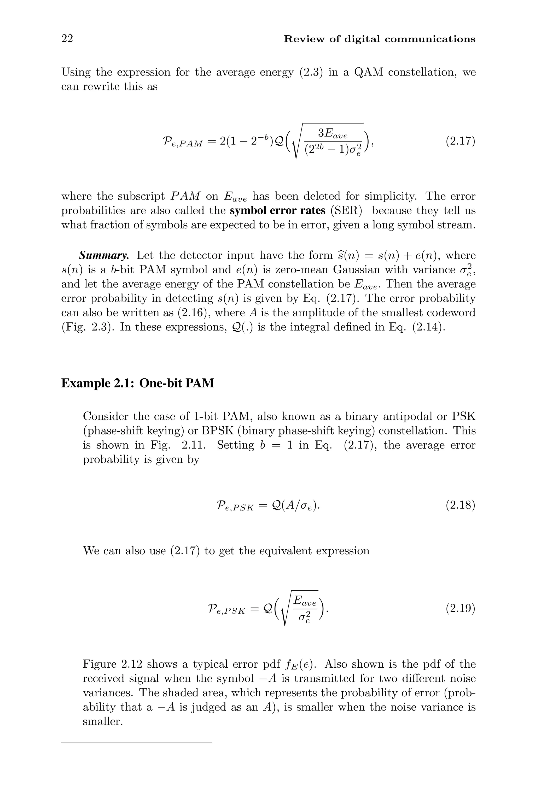 22 Review of digital communications
Using the expression for the average energy (2.3) in a QAM constellation, we
can rewrite this as
Pe,P AM = 2(1 − 2−b
)Q
 3Eave
(22b − 1)σ2
e

, (2.17)
where the subscript PAM on Eave has been deleted for simplicity. The error
probabilities are also called the symbol error rates (SER) because they tell us
what fraction of symbols are expected to be in error, given a long symbol stream.
Summary. Let the detector input have the form 
s(n) = s(n) + e(n), where
s(n) is a b-bit PAM symbol and e(n) is zero-mean Gaussian with variance σ2
e ,
and let the average energy of the PAM constellation be Eave. Then the average
error probability in detecting s(n) is given by Eq. (2.17). The error probability
can also be written as (2.16), where A is the amplitude of the smallest codeword
(Fig. 2.3). In these expressions, Q(.) is the integral deﬁned in Eq. (2.14).
Example 2.1: One-bit PAM
Consider the case of 1-bit PAM, also known as a binary antipodal or PSK
(phase-shift keying) or BPSK (binary phase-shift keying) constellation. This
is shown in Fig. 2.11. Setting b = 1 in Eq. (2.17), the average error
probability is given by
Pe,P SK = Q(A/σe). (2.18)
We can also use (2.17) to get the equivalent expression
Pe,P SK = Q
 Eave
σ2
e

. (2.19)
Figure 2.12 shows a typical error pdf fE(e). Also shown is the pdf of the
received signal when the symbol −A is transmitted for two diﬀerent noise
variances. The shaded area, which represents the probability of error (prob-
ability that a −A is judged as an A), is smaller when the noise variance is
smaller.
 