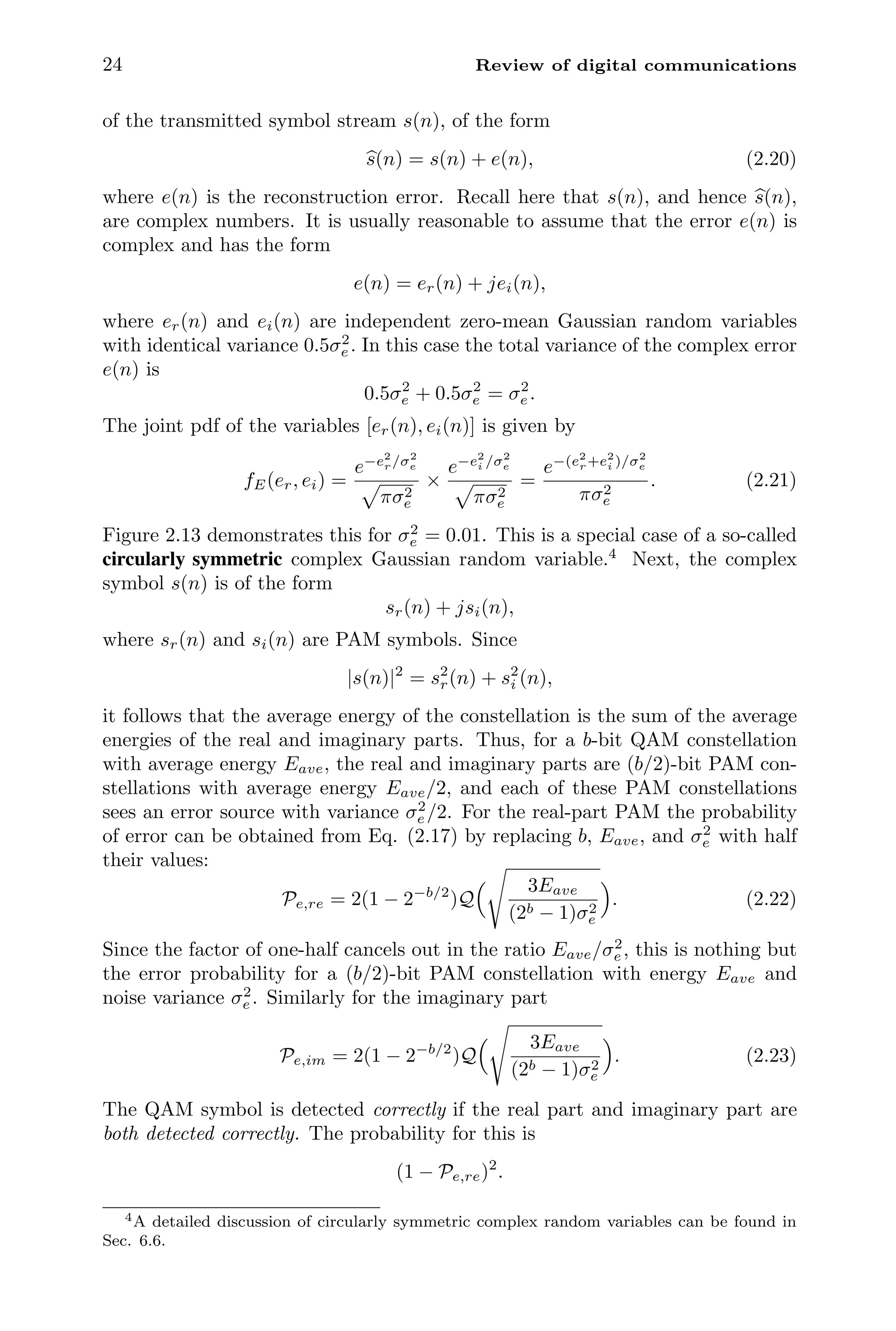 24 Review of digital communications
of the transmitted symbol stream s(n), of the form

s(n) = s(n) + e(n), (2.20)
where e(n) is the reconstruction error. Recall here that s(n), and hence 
s(n),
are complex numbers. It is usually reasonable to assume that the error e(n) is
complex and has the form
e(n) = er(n) + jei(n),
where er(n) and ei(n) are independent zero-mean Gaussian random variables
with identical variance 0.5σ2
e . In this case the total variance of the complex error
e(n) is
0.5σ2
e + 0.5σ2
e = σ2
e .
The joint pdf of the variables [er(n), ei(n)] is given by
fE(er, ei) =
e−e2
r/σ2
e
πσ2
e
×
e−e2
i /σ2
e
πσ2
e
=
e−(e2
r+e2
i )/σ2
e
πσ2
e
. (2.21)
Figure 2.13 demonstrates this for σ2
e = 0.01. This is a special case of a so-called
circularly symmetric complex Gaussian random variable.4
Next, the complex
symbol s(n) is of the form
sr(n) + jsi(n),
where sr(n) and si(n) are PAM symbols. Since
|s(n)|2
= s2
r(n) + s2
i (n),
it follows that the average energy of the constellation is the sum of the average
energies of the real and imaginary parts. Thus, for a b-bit QAM constellation
with average energy Eave, the real and imaginary parts are (b/2)-bit PAM con-
stellations with average energy Eave/2, and each of these PAM constellations
sees an error source with variance σ2
e /2. For the real-part PAM the probability
of error can be obtained from Eq. (2.17) by replacing b, Eave, and σ2
e with half
their values:
Pe,re = 2(1 − 2−b/2
)Q
 3Eave
(2b − 1)σ2
e

. (2.22)
Since the factor of one-half cancels out in the ratio Eave/σ2
e , this is nothing but
the error probability for a (b/2)-bit PAM constellation with energy Eave and
noise variance σ2
e . Similarly for the imaginary part
Pe,im = 2(1 − 2−b/2
)Q
 3Eave
(2b − 1)σ2
e

. (2.23)
The QAM symbol is detected correctly if the real part and imaginary part are
both detected correctly. The probability for this is
(1 − Pe,re)2
.
4A detailed discussion of circularly symmetric complex random variables can be found in
Sec. 6.6.
 