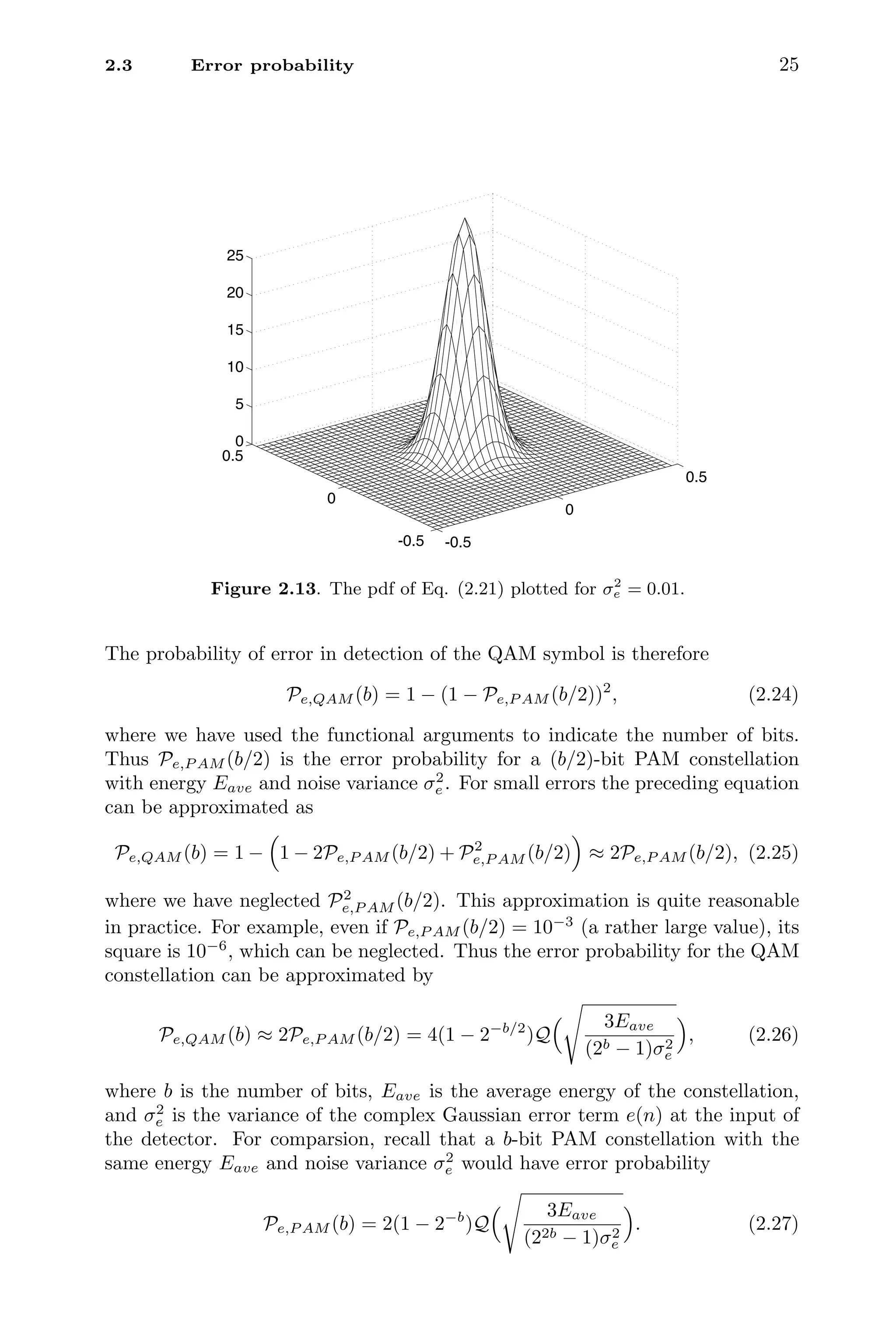2.3 Error probability 25
-0.5
0
0.5
-0.5
0
0.5
0
5
10
15
20
25
Figure 2.13. The pdf of Eq. (2.21) plotted for σ2
e = 0.01.
The probability of error in detection of the QAM symbol is therefore
Pe,QAM (b) = 1 − (1 − Pe,P AM (b/2))2
, (2.24)
where we have used the functional arguments to indicate the number of bits.
Thus Pe,P AM (b/2) is the error probability for a (b/2)-bit PAM constellation
with energy Eave and noise variance σ2
e . For small errors the preceding equation
can be approximated as
Pe,QAM (b) = 1 −

1 − 2Pe,P AM (b/2) + P2
e,P AM (b/2)

≈ 2Pe,P AM (b/2), (2.25)
where we have neglected P2
e,P AM (b/2). This approximation is quite reasonable
in practice. For example, even if Pe,P AM (b/2) = 10−3
(a rather large value), its
square is 10−6
, which can be neglected. Thus the error probability for the QAM
constellation can be approximated by
Pe,QAM (b) ≈ 2Pe,P AM (b/2) = 4(1 − 2−b/2
)Q
 3Eave
(2b − 1)σ2
e

, (2.26)
where b is the number of bits, Eave is the average energy of the constellation,
and σ2
e is the variance of the complex Gaussian error term e(n) at the input of
the detector. For comparsion, recall that a b-bit PAM constellation with the
same energy Eave and noise variance σ2
e would have error probability
Pe,P AM (b) = 2(1 − 2−b
)Q
 3Eave
(22b − 1)σ2
e

. (2.27)
 