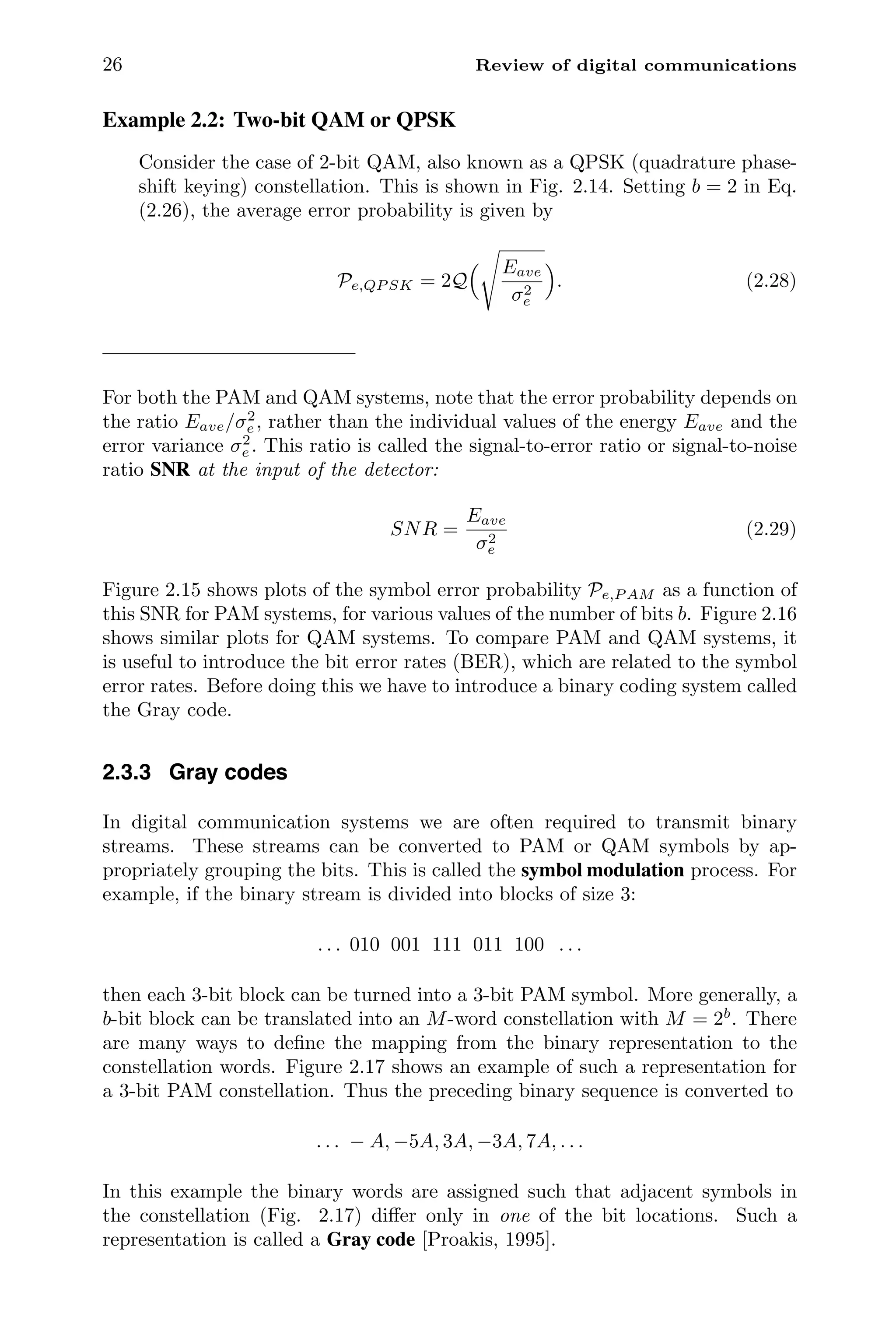 26 Review of digital communications
Example 2.2: Two-bit QAM or QPSK
Consider the case of 2-bit QAM, also known as a QPSK (quadrature phase-
shift keying) constellation. This is shown in Fig. 2.14. Setting b = 2 in Eq.
(2.26), the average error probability is given by
Pe,QP SK = 2Q
 Eave
σ2
e

. (2.28)
For both the PAM and QAM systems, note that the error probability depends on
the ratio Eave/σ2
e , rather than the individual values of the energy Eave and the
error variance σ2
e . This ratio is called the signal-to-error ratio or signal-to-noise
ratio SNR at the input of the detector:
SNR =
Eave
σ2
e
(2.29)
Figure 2.15 shows plots of the symbol error probability Pe,P AM as a function of
this SNR for PAM systems, for various values of the number of bits b. Figure 2.16
shows similar plots for QAM systems. To compare PAM and QAM systems, it
is useful to introduce the bit error rates (BER), which are related to the symbol
error rates. Before doing this we have to introduce a binary coding system called
the Gray code.
2.3.3 Gray codes
In digital communication systems we are often required to transmit binary
streams. These streams can be converted to PAM or QAM symbols by ap-
propriately grouping the bits. This is called the symbol modulation process. For
example, if the binary stream is divided into blocks of size 3:
. . . 010 001 111 011 100 . . .
then each 3-bit block can be turned into a 3-bit PAM symbol. More generally, a
b-bit block can be translated into an M-word constellation with M = 2b
. There
are many ways to deﬁne the mapping from the binary representation to the
constellation words. Figure 2.17 shows an example of such a representation for
a 3-bit PAM constellation. Thus the preceding binary sequence is converted to
. . . − A, −5A, 3A, −3A, 7A, . . .
In this example the binary words are assigned such that adjacent symbols in
the constellation (Fig. 2.17) diﬀer only in one of the bit locations. Such a
representation is called a Gray code [Proakis, 1995].
 