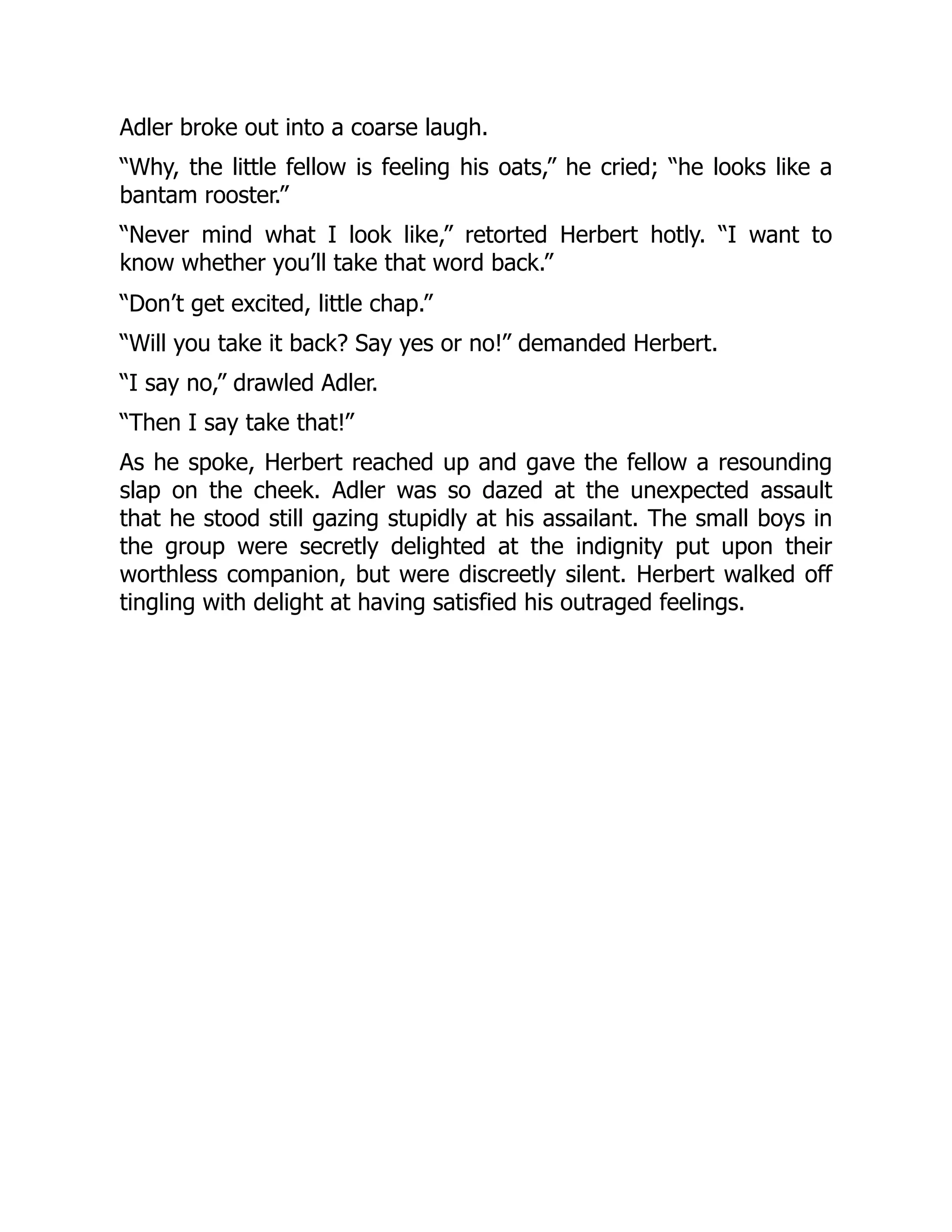 Adler broke out into a coarse laugh.
“Why, the little fellow is feeling his oats,” he cried; “he looks like a
bantam rooster.”
“Never mind what I look like,” retorted Herbert hotly. “I want to
know whether you’ll take that word back.”
“Don’t get excited, little chap.”
“Will you take it back? Say yes or no!” demanded Herbert.
“I say no,” drawled Adler.
“Then I say take that!”
As he spoke, Herbert reached up and gave the fellow a resounding
slap on the cheek. Adler was so dazed at the unexpected assault
that he stood still gazing stupidly at his assailant. The small boys in
the group were secretly delighted at the indignity put upon their
worthless companion, but were discreetly silent. Herbert walked off
tingling with delight at having satisfied his outraged feelings.
 