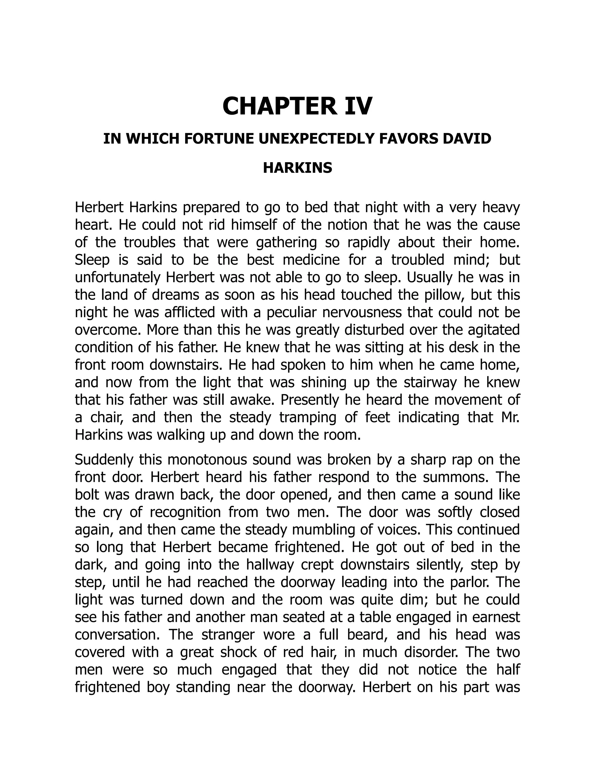 CHAPTER IV
IN WHICH FORTUNE UNEXPECTEDLY FAVORS DAVID
HARKINS
Herbert Harkins prepared to go to bed that night with a very heavy
heart. He could not rid himself of the notion that he was the cause
of the troubles that were gathering so rapidly about their home.
Sleep is said to be the best medicine for a troubled mind; but
unfortunately Herbert was not able to go to sleep. Usually he was in
the land of dreams as soon as his head touched the pillow, but this
night he was afflicted with a peculiar nervousness that could not be
overcome. More than this he was greatly disturbed over the agitated
condition of his father. He knew that he was sitting at his desk in the
front room downstairs. He had spoken to him when he came home,
and now from the light that was shining up the stairway he knew
that his father was still awake. Presently he heard the movement of
a chair, and then the steady tramping of feet indicating that Mr.
Harkins was walking up and down the room.
Suddenly this monotonous sound was broken by a sharp rap on the
front door. Herbert heard his father respond to the summons. The
bolt was drawn back, the door opened, and then came a sound like
the cry of recognition from two men. The door was softly closed
again, and then came the steady mumbling of voices. This continued
so long that Herbert became frightened. He got out of bed in the
dark, and going into the hallway crept downstairs silently, step by
step, until he had reached the doorway leading into the parlor. The
light was turned down and the room was quite dim; but he could
see his father and another man seated at a table engaged in earnest
conversation. The stranger wore a full beard, and his head was
covered with a great shock of red hair, in much disorder. The two
men were so much engaged that they did not notice the half
frightened boy standing near the doorway. Herbert on his part was
 