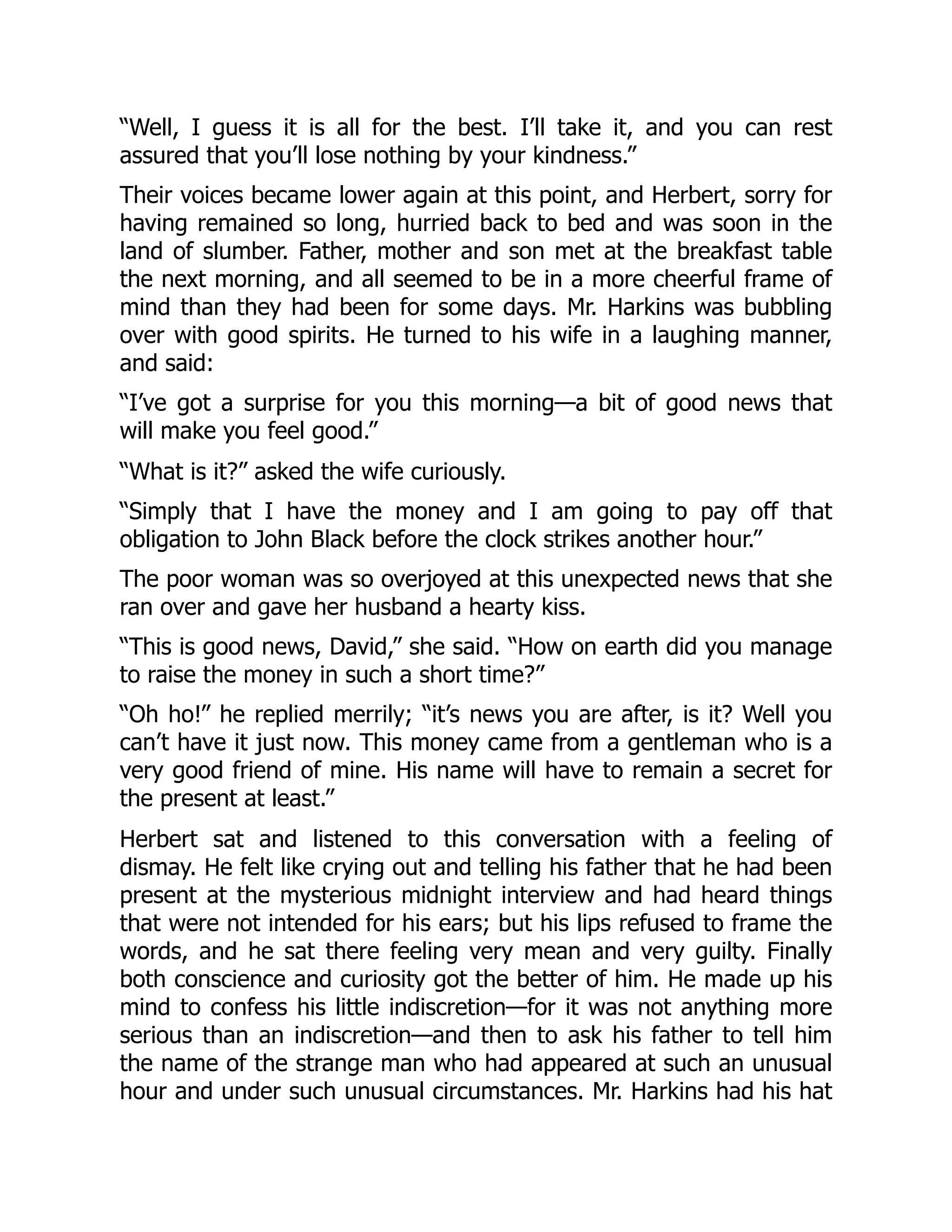“Well, I guess it is all for the best. I’ll take it, and you can rest
assured that you’ll lose nothing by your kindness.”
Their voices became lower again at this point, and Herbert, sorry for
having remained so long, hurried back to bed and was soon in the
land of slumber. Father, mother and son met at the breakfast table
the next morning, and all seemed to be in a more cheerful frame of
mind than they had been for some days. Mr. Harkins was bubbling
over with good spirits. He turned to his wife in a laughing manner,
and said:
“I’ve got a surprise for you this morning—a bit of good news that
will make you feel good.”
“What is it?” asked the wife curiously.
“Simply that I have the money and I am going to pay off that
obligation to John Black before the clock strikes another hour.”
The poor woman was so overjoyed at this unexpected news that she
ran over and gave her husband a hearty kiss.
“This is good news, David,” she said. “How on earth did you manage
to raise the money in such a short time?”
“Oh ho!” he replied merrily; “it’s news you are after, is it? Well you
can’t have it just now. This money came from a gentleman who is a
very good friend of mine. His name will have to remain a secret for
the present at least.”
Herbert sat and listened to this conversation with a feeling of
dismay. He felt like crying out and telling his father that he had been
present at the mysterious midnight interview and had heard things
that were not intended for his ears; but his lips refused to frame the
words, and he sat there feeling very mean and very guilty. Finally
both conscience and curiosity got the better of him. He made up his
mind to confess his little indiscretion—for it was not anything more
serious than an indiscretion—and then to ask his father to tell him
the name of the strange man who had appeared at such an unusual
hour and under such unusual circumstances. Mr. Harkins had his hat
 
