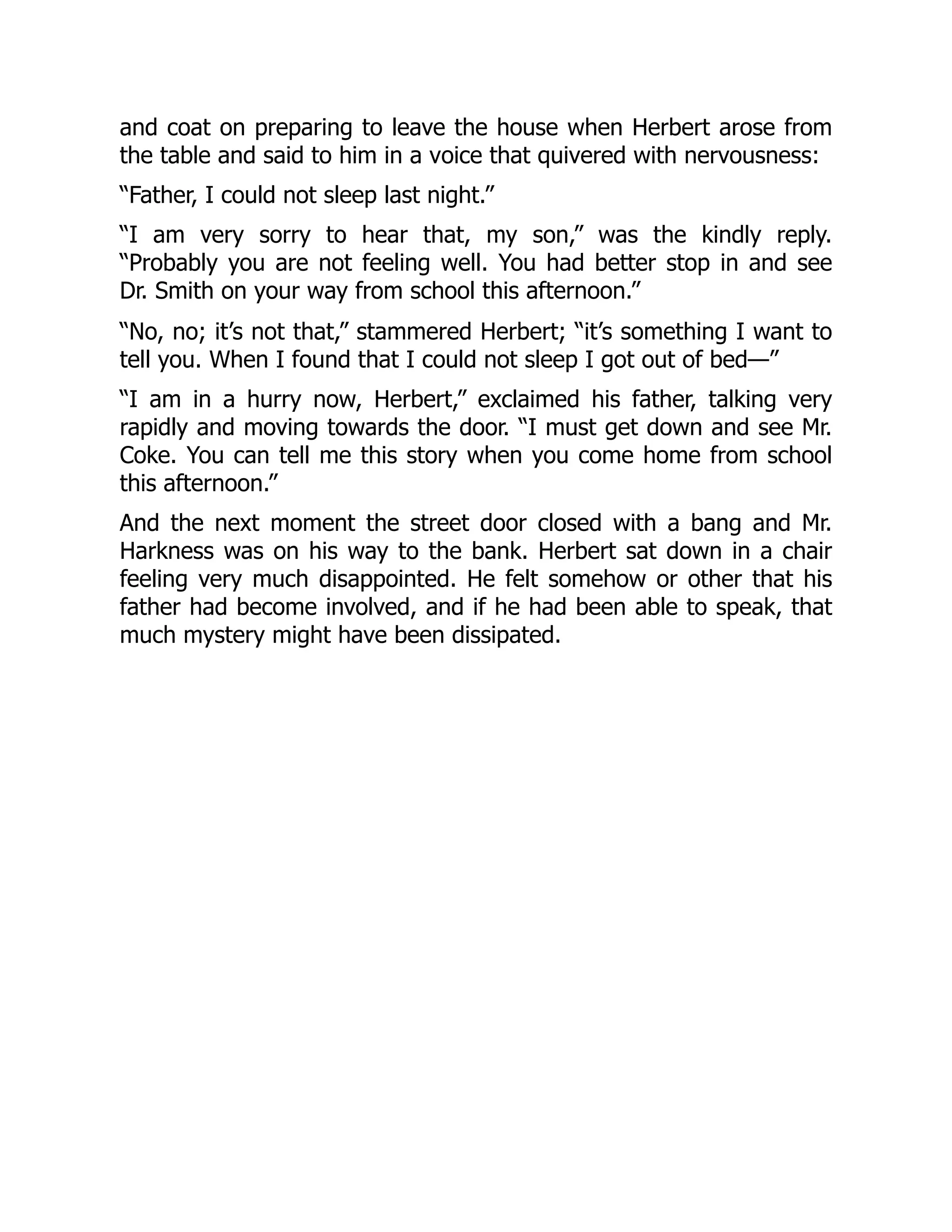 and coat on preparing to leave the house when Herbert arose from
the table and said to him in a voice that quivered with nervousness:
“Father, I could not sleep last night.”
“I am very sorry to hear that, my son,” was the kindly reply.
“Probably you are not feeling well. You had better stop in and see
Dr. Smith on your way from school this afternoon.”
“No, no; it’s not that,” stammered Herbert; “it’s something I want to
tell you. When I found that I could not sleep I got out of bed—”
“I am in a hurry now, Herbert,” exclaimed his father, talking very
rapidly and moving towards the door. “I must get down and see Mr.
Coke. You can tell me this story when you come home from school
this afternoon.”
And the next moment the street door closed with a bang and Mr.
Harkness was on his way to the bank. Herbert sat down in a chair
feeling very much disappointed. He felt somehow or other that his
father had become involved, and if he had been able to speak, that
much mystery might have been dissipated.
 