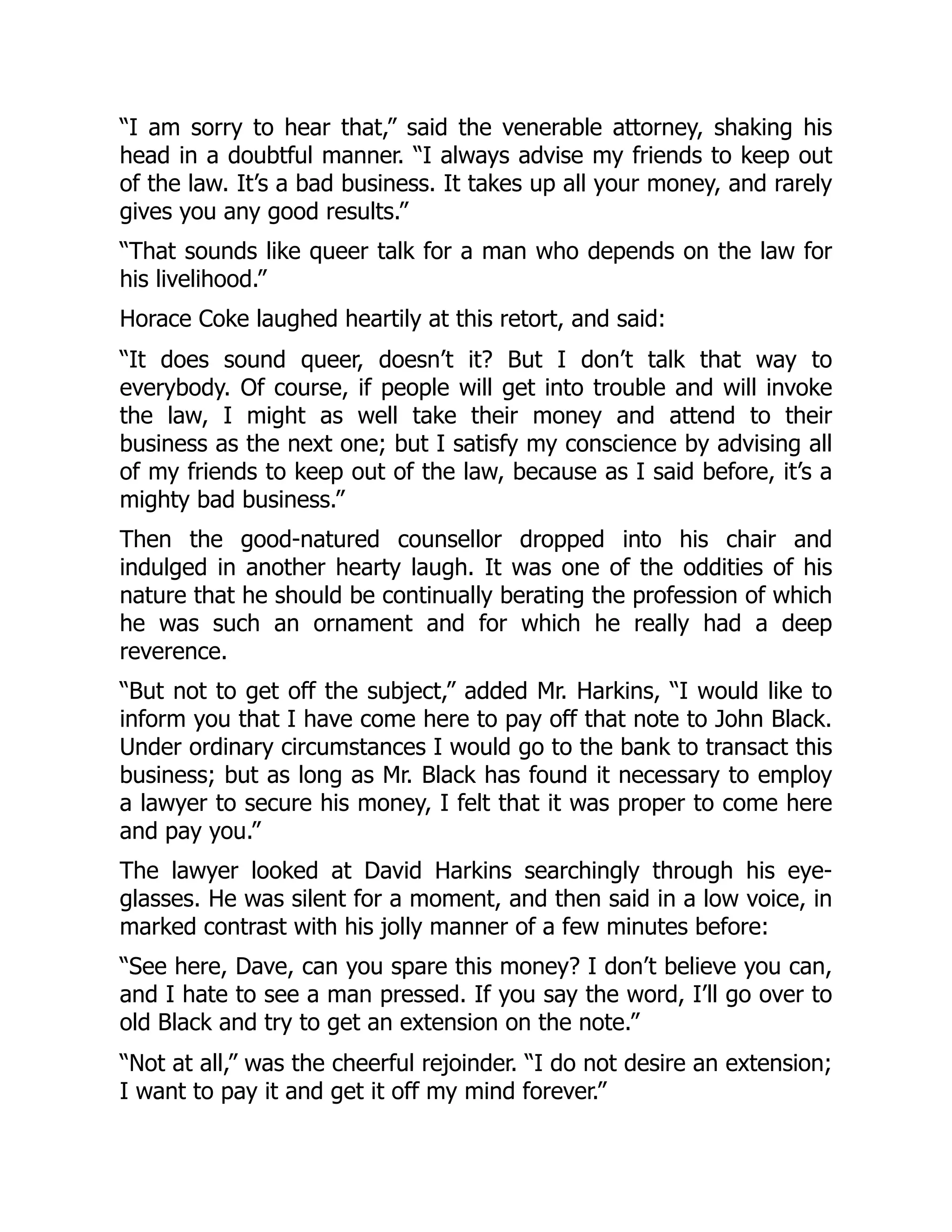 “I am sorry to hear that,” said the venerable attorney, shaking his
head in a doubtful manner. “I always advise my friends to keep out
of the law. It’s a bad business. It takes up all your money, and rarely
gives you any good results.”
“That sounds like queer talk for a man who depends on the law for
his livelihood.”
Horace Coke laughed heartily at this retort, and said:
“It does sound queer, doesn’t it? But I don’t talk that way to
everybody. Of course, if people will get into trouble and will invoke
the law, I might as well take their money and attend to their
business as the next one; but I satisfy my conscience by advising all
of my friends to keep out of the law, because as I said before, it’s a
mighty bad business.”
Then the good-natured counsellor dropped into his chair and
indulged in another hearty laugh. It was one of the oddities of his
nature that he should be continually berating the profession of which
he was such an ornament and for which he really had a deep
reverence.
“But not to get off the subject,” added Mr. Harkins, “I would like to
inform you that I have come here to pay off that note to John Black.
Under ordinary circumstances I would go to the bank to transact this
business; but as long as Mr. Black has found it necessary to employ
a lawyer to secure his money, I felt that it was proper to come here
and pay you.”
The lawyer looked at David Harkins searchingly through his eye-
glasses. He was silent for a moment, and then said in a low voice, in
marked contrast with his jolly manner of a few minutes before:
“See here, Dave, can you spare this money? I don’t believe you can,
and I hate to see a man pressed. If you say the word, I’ll go over to
old Black and try to get an extension on the note.”
“Not at all,” was the cheerful rejoinder. “I do not desire an extension;
I want to pay it and get it off my mind forever.”
 