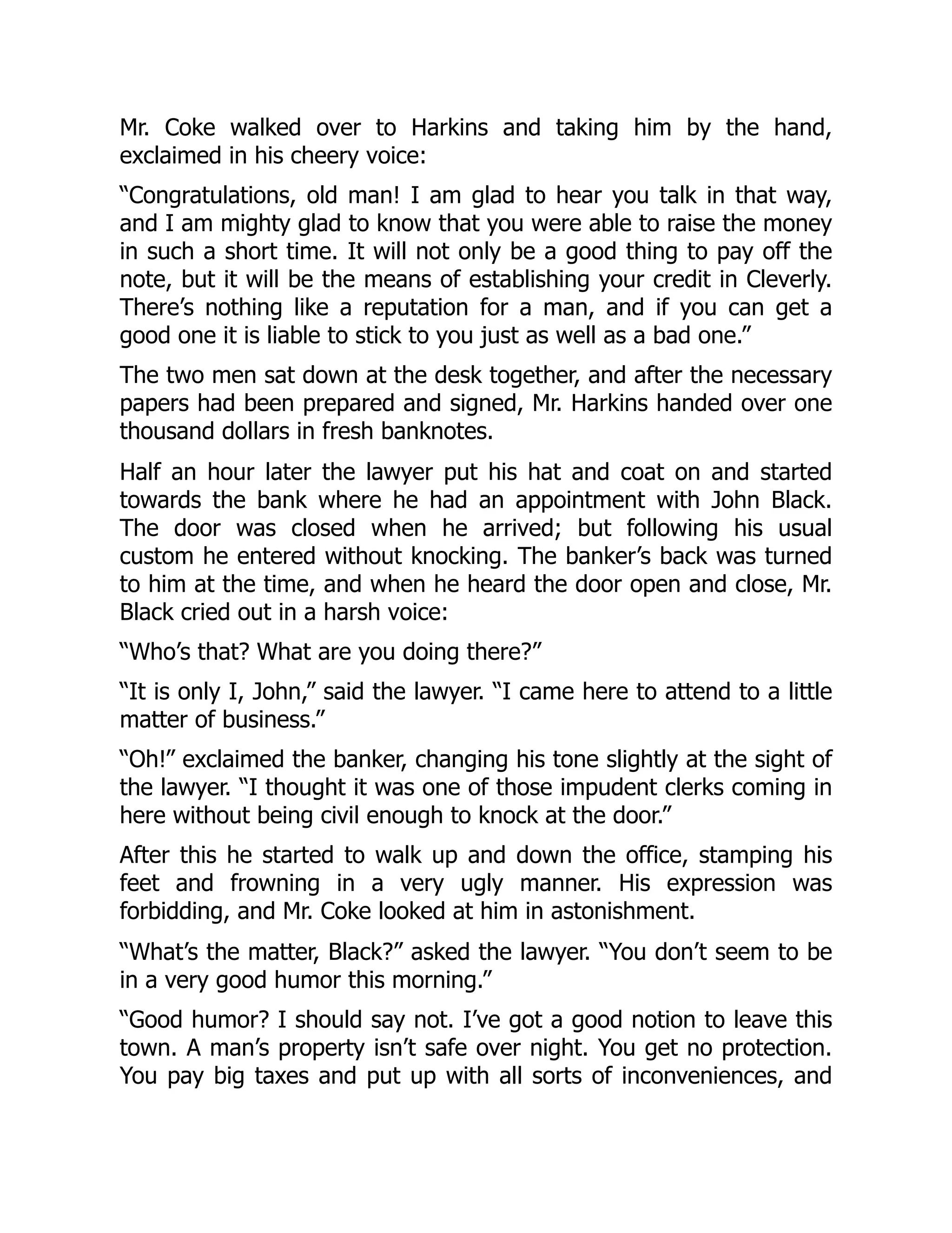 Mr. Coke walked over to Harkins and taking him by the hand,
exclaimed in his cheery voice:
“Congratulations, old man! I am glad to hear you talk in that way,
and I am mighty glad to know that you were able to raise the money
in such a short time. It will not only be a good thing to pay off the
note, but it will be the means of establishing your credit in Cleverly.
There’s nothing like a reputation for a man, and if you can get a
good one it is liable to stick to you just as well as a bad one.”
The two men sat down at the desk together, and after the necessary
papers had been prepared and signed, Mr. Harkins handed over one
thousand dollars in fresh banknotes.
Half an hour later the lawyer put his hat and coat on and started
towards the bank where he had an appointment with John Black.
The door was closed when he arrived; but following his usual
custom he entered without knocking. The banker’s back was turned
to him at the time, and when he heard the door open and close, Mr.
Black cried out in a harsh voice:
“Who’s that? What are you doing there?”
“It is only I, John,” said the lawyer. “I came here to attend to a little
matter of business.”
“Oh!” exclaimed the banker, changing his tone slightly at the sight of
the lawyer. “I thought it was one of those impudent clerks coming in
here without being civil enough to knock at the door.”
After this he started to walk up and down the office, stamping his
feet and frowning in a very ugly manner. His expression was
forbidding, and Mr. Coke looked at him in astonishment.
“What’s the matter, Black?” asked the lawyer. “You don’t seem to be
in a very good humor this morning.”
“Good humor? I should say not. I’ve got a good notion to leave this
town. A man’s property isn’t safe over night. You get no protection.
You pay big taxes and put up with all sorts of inconveniences, and
 