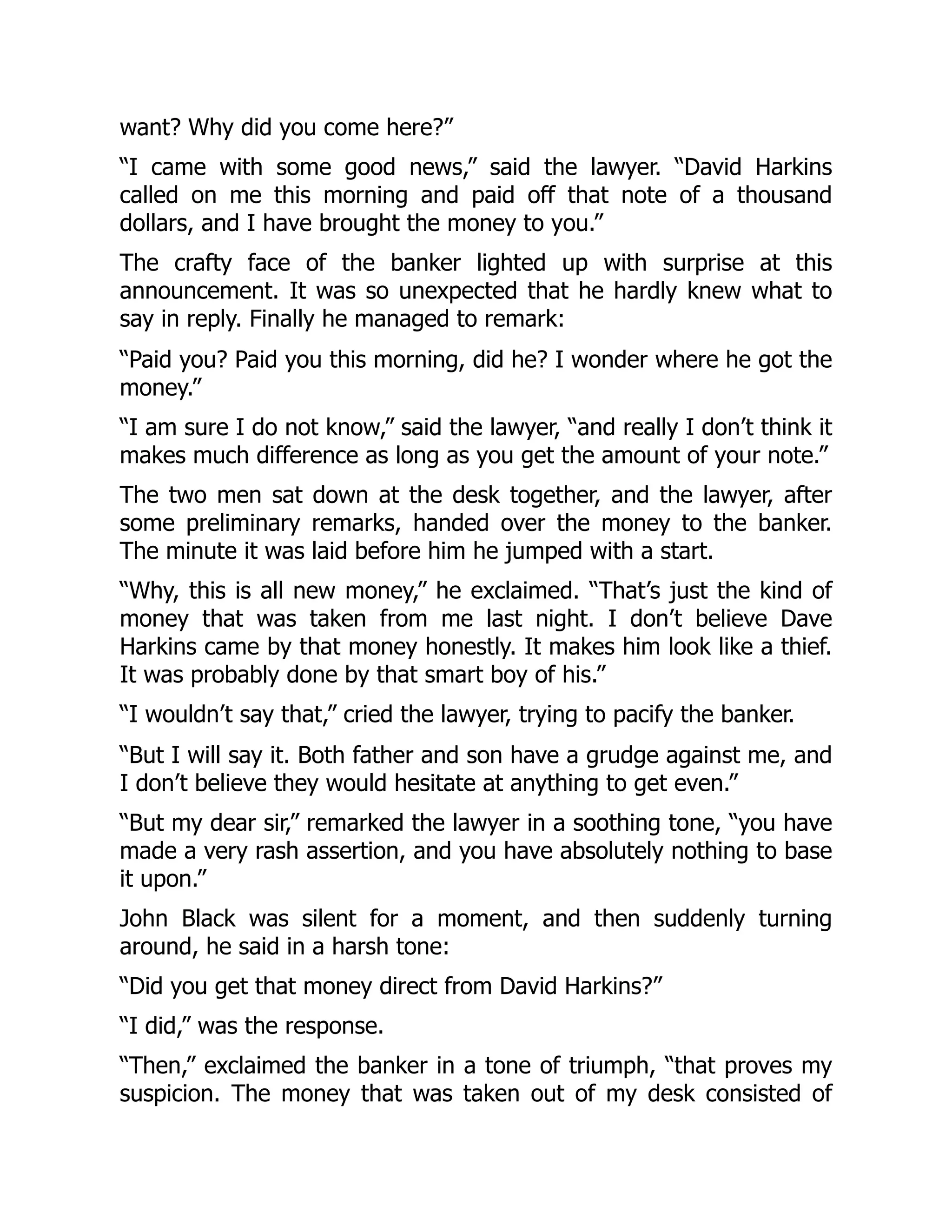 want? Why did you come here?”
“I came with some good news,” said the lawyer. “David Harkins
called on me this morning and paid off that note of a thousand
dollars, and I have brought the money to you.”
The crafty face of the banker lighted up with surprise at this
announcement. It was so unexpected that he hardly knew what to
say in reply. Finally he managed to remark:
“Paid you? Paid you this morning, did he? I wonder where he got the
money.”
“I am sure I do not know,” said the lawyer, “and really I don’t think it
makes much difference as long as you get the amount of your note.”
The two men sat down at the desk together, and the lawyer, after
some preliminary remarks, handed over the money to the banker.
The minute it was laid before him he jumped with a start.
“Why, this is all new money,” he exclaimed. “That’s just the kind of
money that was taken from me last night. I don’t believe Dave
Harkins came by that money honestly. It makes him look like a thief.
It was probably done by that smart boy of his.”
“I wouldn’t say that,” cried the lawyer, trying to pacify the banker.
“But I will say it. Both father and son have a grudge against me, and
I don’t believe they would hesitate at anything to get even.”
“But my dear sir,” remarked the lawyer in a soothing tone, “you have
made a very rash assertion, and you have absolutely nothing to base
it upon.”
John Black was silent for a moment, and then suddenly turning
around, he said in a harsh tone:
“Did you get that money direct from David Harkins?”
“I did,” was the response.
“Then,” exclaimed the banker in a tone of triumph, “that proves my
suspicion. The money that was taken out of my desk consisted of
 