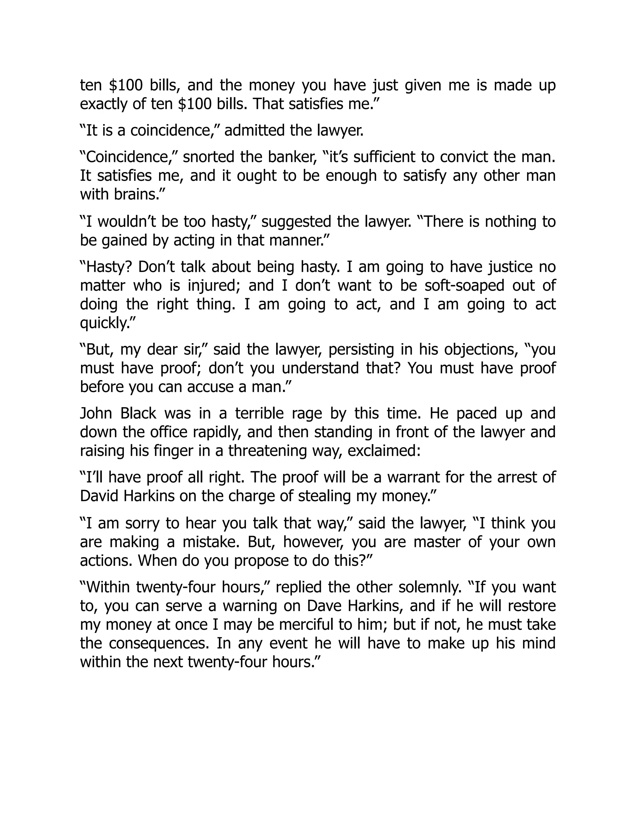 ten $100 bills, and the money you have just given me is made up
exactly of ten $100 bills. That satisfies me.”
“It is a coincidence,” admitted the lawyer.
“Coincidence,” snorted the banker, “it’s sufficient to convict the man.
It satisfies me, and it ought to be enough to satisfy any other man
with brains.”
“I wouldn’t be too hasty,” suggested the lawyer. “There is nothing to
be gained by acting in that manner.”
“Hasty? Don’t talk about being hasty. I am going to have justice no
matter who is injured; and I don’t want to be soft-soaped out of
doing the right thing. I am going to act, and I am going to act
quickly.”
“But, my dear sir,” said the lawyer, persisting in his objections, “you
must have proof; don’t you understand that? You must have proof
before you can accuse a man.”
John Black was in a terrible rage by this time. He paced up and
down the office rapidly, and then standing in front of the lawyer and
raising his finger in a threatening way, exclaimed:
“I’ll have proof all right. The proof will be a warrant for the arrest of
David Harkins on the charge of stealing my money.”
“I am sorry to hear you talk that way,” said the lawyer, “I think you
are making a mistake. But, however, you are master of your own
actions. When do you propose to do this?”
“Within twenty-four hours,” replied the other solemnly. “If you want
to, you can serve a warning on Dave Harkins, and if he will restore
my money at once I may be merciful to him; but if not, he must take
the consequences. In any event he will have to make up his mind
within the next twenty-four hours.”
 