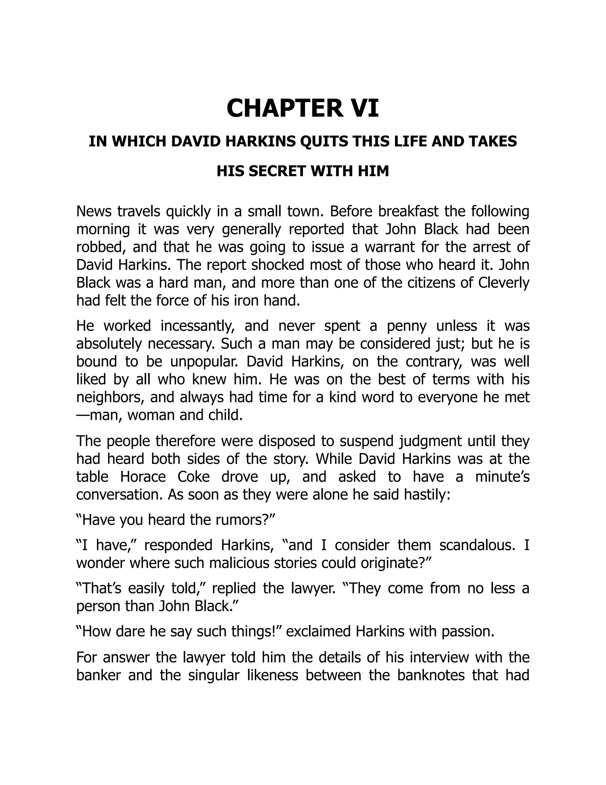 CHAPTER VI
IN WHICH DAVID HARKINS QUITS THIS LIFE AND TAKES
HIS SECRET WITH HIM
News travels quickly in a small town. Before breakfast the following
morning it was very generally reported that John Black had been
robbed, and that he was going to issue a warrant for the arrest of
David Harkins. The report shocked most of those who heard it. John
Black was a hard man, and more than one of the citizens of Cleverly
had felt the force of his iron hand.
He worked incessantly, and never spent a penny unless it was
absolutely necessary. Such a man may be considered just; but he is
bound to be unpopular. David Harkins, on the contrary, was well
liked by all who knew him. He was on the best of terms with his
neighbors, and always had time for a kind word to everyone he met
—man, woman and child.
The people therefore were disposed to suspend judgment until they
had heard both sides of the story. While David Harkins was at the
table Horace Coke drove up, and asked to have a minute’s
conversation. As soon as they were alone he said hastily:
“Have you heard the rumors?”
“I have,” responded Harkins, “and I consider them scandalous. I
wonder where such malicious stories could originate?”
“That’s easily told,” replied the lawyer. “They come from no less a
person than John Black.”
“How dare he say such things!” exclaimed Harkins with passion.
For answer the lawyer told him the details of his interview with the
banker and the singular likeness between the banknotes that had
 