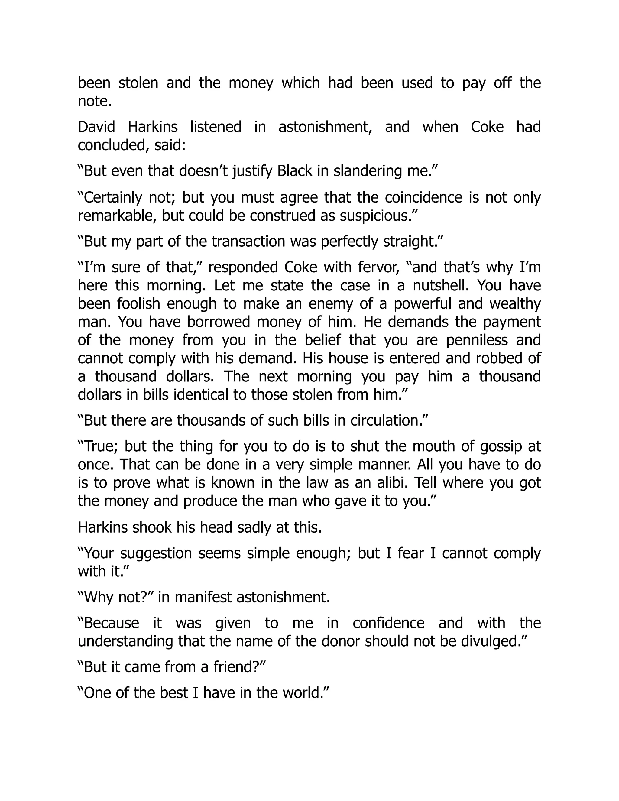 been stolen and the money which had been used to pay off the
note.
David Harkins listened in astonishment, and when Coke had
concluded, said:
“But even that doesn’t justify Black in slandering me.”
“Certainly not; but you must agree that the coincidence is not only
remarkable, but could be construed as suspicious.”
“But my part of the transaction was perfectly straight.”
“I’m sure of that,” responded Coke with fervor, “and that’s why I’m
here this morning. Let me state the case in a nutshell. You have
been foolish enough to make an enemy of a powerful and wealthy
man. You have borrowed money of him. He demands the payment
of the money from you in the belief that you are penniless and
cannot comply with his demand. His house is entered and robbed of
a thousand dollars. The next morning you pay him a thousand
dollars in bills identical to those stolen from him.”
“But there are thousands of such bills in circulation.”
“True; but the thing for you to do is to shut the mouth of gossip at
once. That can be done in a very simple manner. All you have to do
is to prove what is known in the law as an alibi. Tell where you got
the money and produce the man who gave it to you.”
Harkins shook his head sadly at this.
“Your suggestion seems simple enough; but I fear I cannot comply
with it.”
“Why not?” in manifest astonishment.
“Because it was given to me in confidence and with the
understanding that the name of the donor should not be divulged.”
“But it came from a friend?”
“One of the best I have in the world.”
 