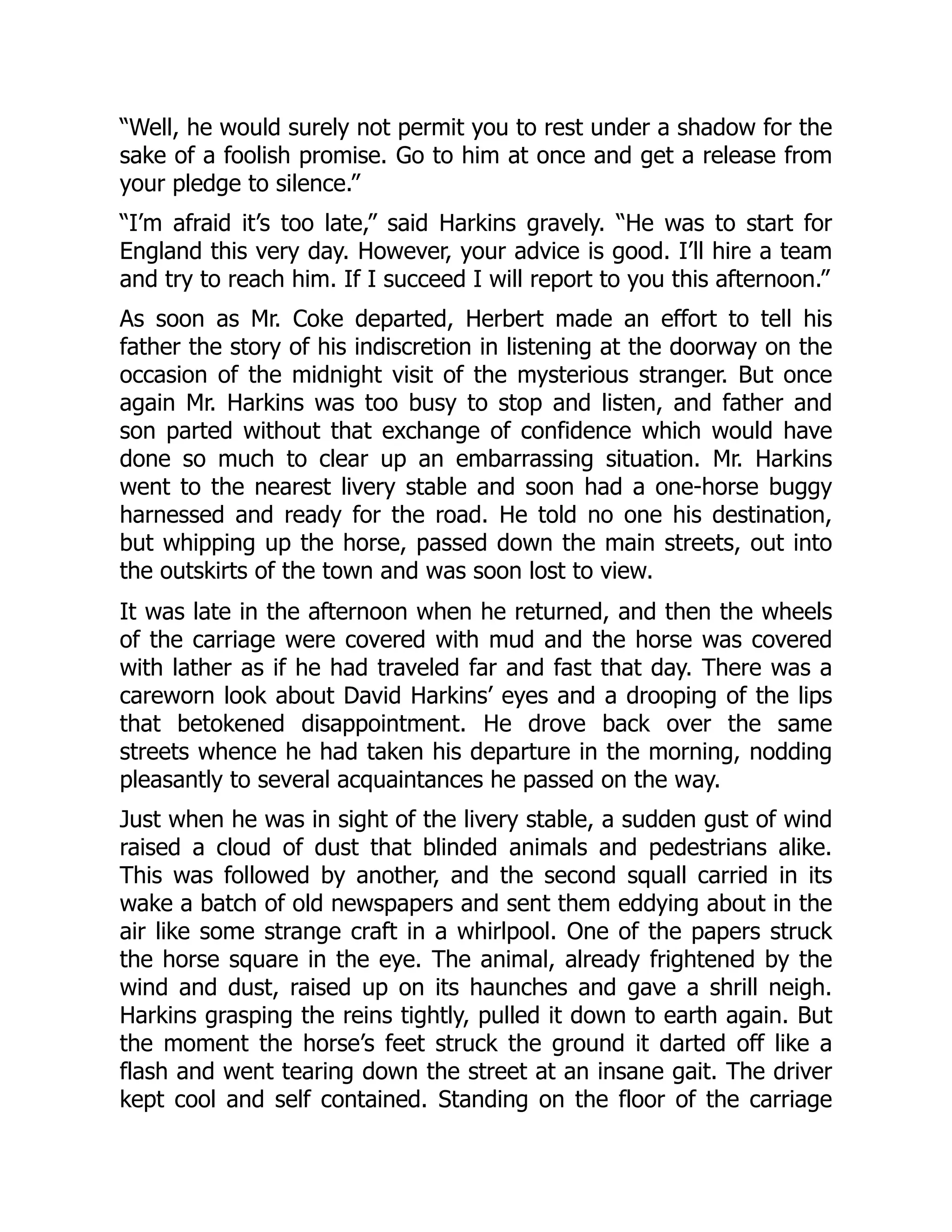 “Well, he would surely not permit you to rest under a shadow for the
sake of a foolish promise. Go to him at once and get a release from
your pledge to silence.”
“I’m afraid it’s too late,” said Harkins gravely. “He was to start for
England this very day. However, your advice is good. I’ll hire a team
and try to reach him. If I succeed I will report to you this afternoon.”
As soon as Mr. Coke departed, Herbert made an effort to tell his
father the story of his indiscretion in listening at the doorway on the
occasion of the midnight visit of the mysterious stranger. But once
again Mr. Harkins was too busy to stop and listen, and father and
son parted without that exchange of confidence which would have
done so much to clear up an embarrassing situation. Mr. Harkins
went to the nearest livery stable and soon had a one-horse buggy
harnessed and ready for the road. He told no one his destination,
but whipping up the horse, passed down the main streets, out into
the outskirts of the town and was soon lost to view.
It was late in the afternoon when he returned, and then the wheels
of the carriage were covered with mud and the horse was covered
with lather as if he had traveled far and fast that day. There was a
careworn look about David Harkins’ eyes and a drooping of the lips
that betokened disappointment. He drove back over the same
streets whence he had taken his departure in the morning, nodding
pleasantly to several acquaintances he passed on the way.
Just when he was in sight of the livery stable, a sudden gust of wind
raised a cloud of dust that blinded animals and pedestrians alike.
This was followed by another, and the second squall carried in its
wake a batch of old newspapers and sent them eddying about in the
air like some strange craft in a whirlpool. One of the papers struck
the horse square in the eye. The animal, already frightened by the
wind and dust, raised up on its haunches and gave a shrill neigh.
Harkins grasping the reins tightly, pulled it down to earth again. But
the moment the horse’s feet struck the ground it darted off like a
flash and went tearing down the street at an insane gait. The driver
kept cool and self contained. Standing on the floor of the carriage
 