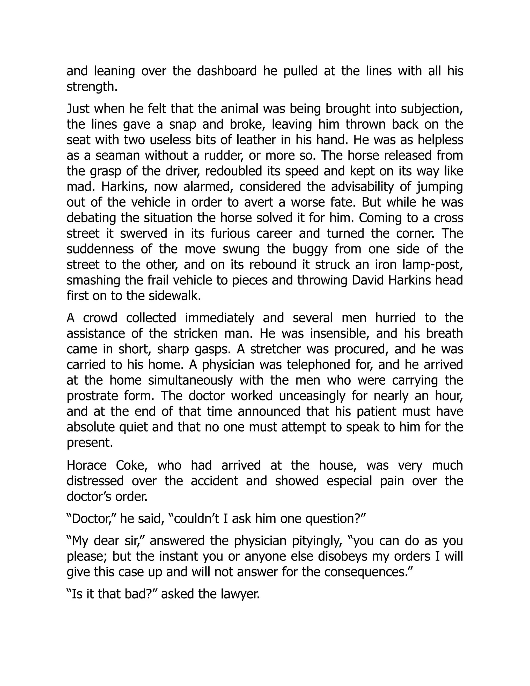 and leaning over the dashboard he pulled at the lines with all his
strength.
Just when he felt that the animal was being brought into subjection,
the lines gave a snap and broke, leaving him thrown back on the
seat with two useless bits of leather in his hand. He was as helpless
as a seaman without a rudder, or more so. The horse released from
the grasp of the driver, redoubled its speed and kept on its way like
mad. Harkins, now alarmed, considered the advisability of jumping
out of the vehicle in order to avert a worse fate. But while he was
debating the situation the horse solved it for him. Coming to a cross
street it swerved in its furious career and turned the corner. The
suddenness of the move swung the buggy from one side of the
street to the other, and on its rebound it struck an iron lamp-post,
smashing the frail vehicle to pieces and throwing David Harkins head
first on to the sidewalk.
A crowd collected immediately and several men hurried to the
assistance of the stricken man. He was insensible, and his breath
came in short, sharp gasps. A stretcher was procured, and he was
carried to his home. A physician was telephoned for, and he arrived
at the home simultaneously with the men who were carrying the
prostrate form. The doctor worked unceasingly for nearly an hour,
and at the end of that time announced that his patient must have
absolute quiet and that no one must attempt to speak to him for the
present.
Horace Coke, who had arrived at the house, was very much
distressed over the accident and showed especial pain over the
doctor’s order.
“Doctor,” he said, “couldn’t I ask him one question?”
“My dear sir,” answered the physician pityingly, “you can do as you
please; but the instant you or anyone else disobeys my orders I will
give this case up and will not answer for the consequences.”
“Is it that bad?” asked the lawyer.
 