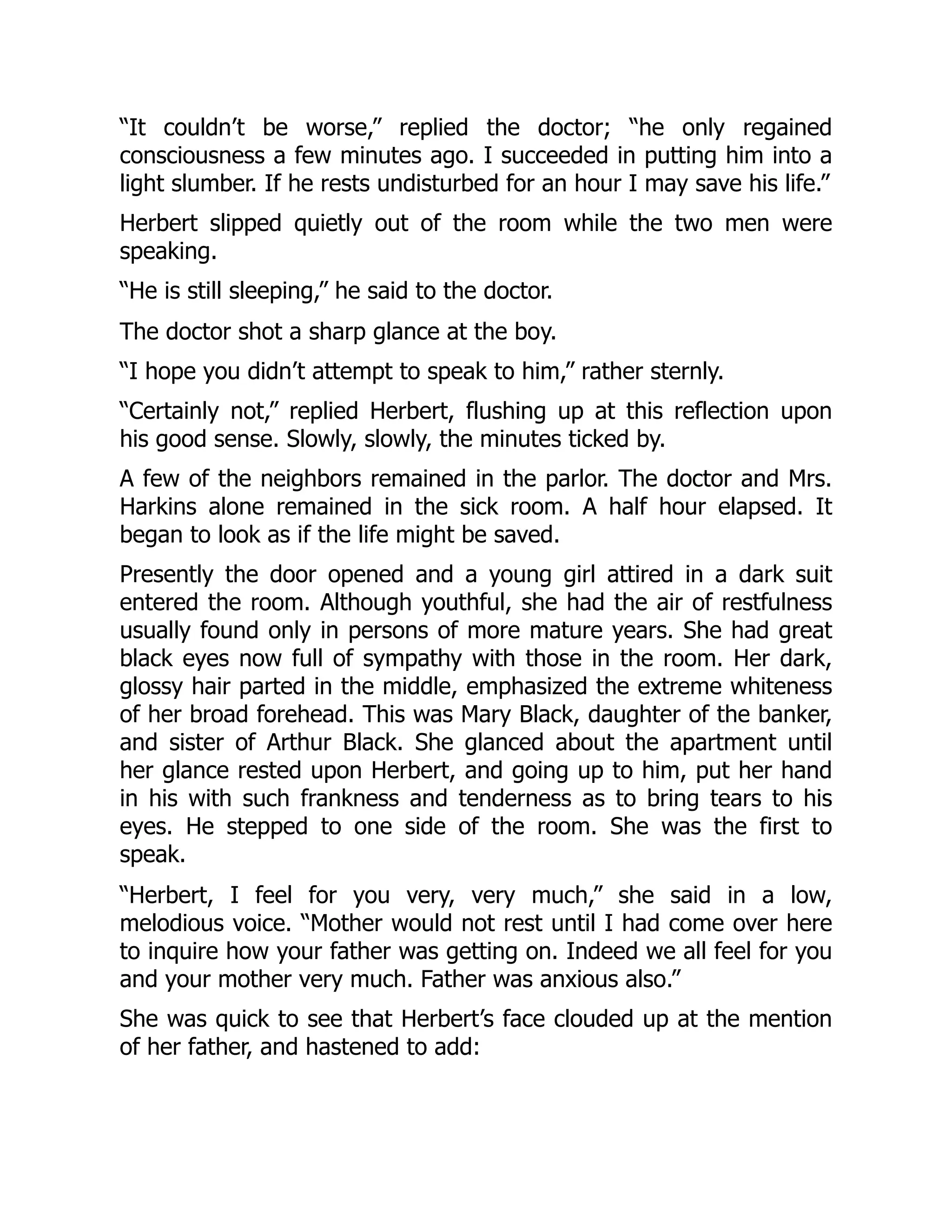 “It couldn’t be worse,” replied the doctor; “he only regained
consciousness a few minutes ago. I succeeded in putting him into a
light slumber. If he rests undisturbed for an hour I may save his life.”
Herbert slipped quietly out of the room while the two men were
speaking.
“He is still sleeping,” he said to the doctor.
The doctor shot a sharp glance at the boy.
“I hope you didn’t attempt to speak to him,” rather sternly.
“Certainly not,” replied Herbert, flushing up at this reflection upon
his good sense. Slowly, slowly, the minutes ticked by.
A few of the neighbors remained in the parlor. The doctor and Mrs.
Harkins alone remained in the sick room. A half hour elapsed. It
began to look as if the life might be saved.
Presently the door opened and a young girl attired in a dark suit
entered the room. Although youthful, she had the air of restfulness
usually found only in persons of more mature years. She had great
black eyes now full of sympathy with those in the room. Her dark,
glossy hair parted in the middle, emphasized the extreme whiteness
of her broad forehead. This was Mary Black, daughter of the banker,
and sister of Arthur Black. She glanced about the apartment until
her glance rested upon Herbert, and going up to him, put her hand
in his with such frankness and tenderness as to bring tears to his
eyes. He stepped to one side of the room. She was the first to
speak.
“Herbert, I feel for you very, very much,” she said in a low,
melodious voice. “Mother would not rest until I had come over here
to inquire how your father was getting on. Indeed we all feel for you
and your mother very much. Father was anxious also.”
She was quick to see that Herbert’s face clouded up at the mention
of her father, and hastened to add:
 