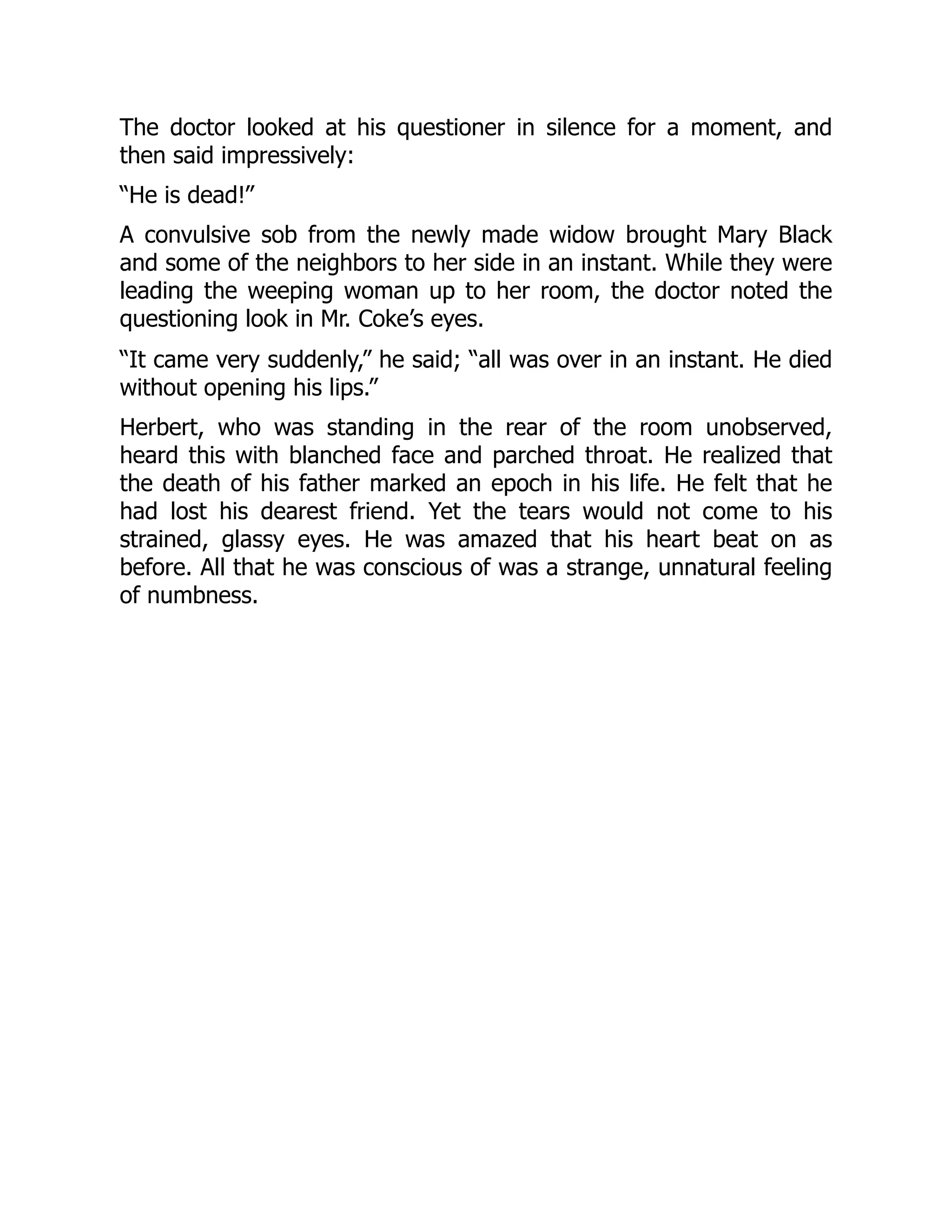 The doctor looked at his questioner in silence for a moment, and
then said impressively:
“He is dead!”
A convulsive sob from the newly made widow brought Mary Black
and some of the neighbors to her side in an instant. While they were
leading the weeping woman up to her room, the doctor noted the
questioning look in Mr. Coke’s eyes.
“It came very suddenly,” he said; “all was over in an instant. He died
without opening his lips.”
Herbert, who was standing in the rear of the room unobserved,
heard this with blanched face and parched throat. He realized that
the death of his father marked an epoch in his life. He felt that he
had lost his dearest friend. Yet the tears would not come to his
strained, glassy eyes. He was amazed that his heart beat on as
before. All that he was conscious of was a strange, unnatural feeling
of numbness.
 