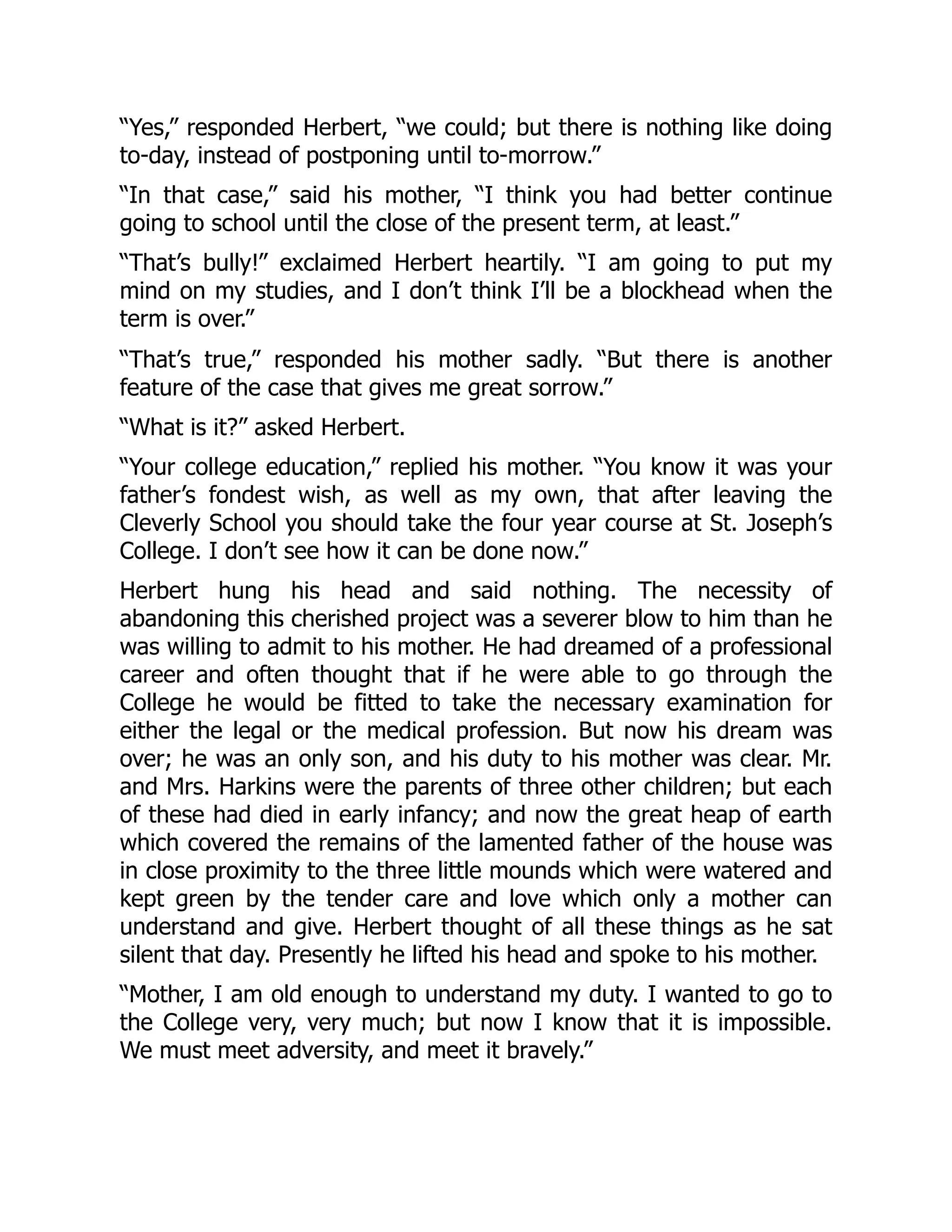 “Yes,” responded Herbert, “we could; but there is nothing like doing
to-day, instead of postponing until to-morrow.”
“In that case,” said his mother, “I think you had better continue
going to school until the close of the present term, at least.”
“That’s bully!” exclaimed Herbert heartily. “I am going to put my
mind on my studies, and I don’t think I’ll be a blockhead when the
term is over.”
“That’s true,” responded his mother sadly. “But there is another
feature of the case that gives me great sorrow.”
“What is it?” asked Herbert.
“Your college education,” replied his mother. “You know it was your
father’s fondest wish, as well as my own, that after leaving the
Cleverly School you should take the four year course at St. Joseph’s
College. I don’t see how it can be done now.”
Herbert hung his head and said nothing. The necessity of
abandoning this cherished project was a severer blow to him than he
was willing to admit to his mother. He had dreamed of a professional
career and often thought that if he were able to go through the
College he would be fitted to take the necessary examination for
either the legal or the medical profession. But now his dream was
over; he was an only son, and his duty to his mother was clear. Mr.
and Mrs. Harkins were the parents of three other children; but each
of these had died in early infancy; and now the great heap of earth
which covered the remains of the lamented father of the house was
in close proximity to the three little mounds which were watered and
kept green by the tender care and love which only a mother can
understand and give. Herbert thought of all these things as he sat
silent that day. Presently he lifted his head and spoke to his mother.
“Mother, I am old enough to understand my duty. I wanted to go to
the College very, very much; but now I know that it is impossible.
We must meet adversity, and meet it bravely.”
 