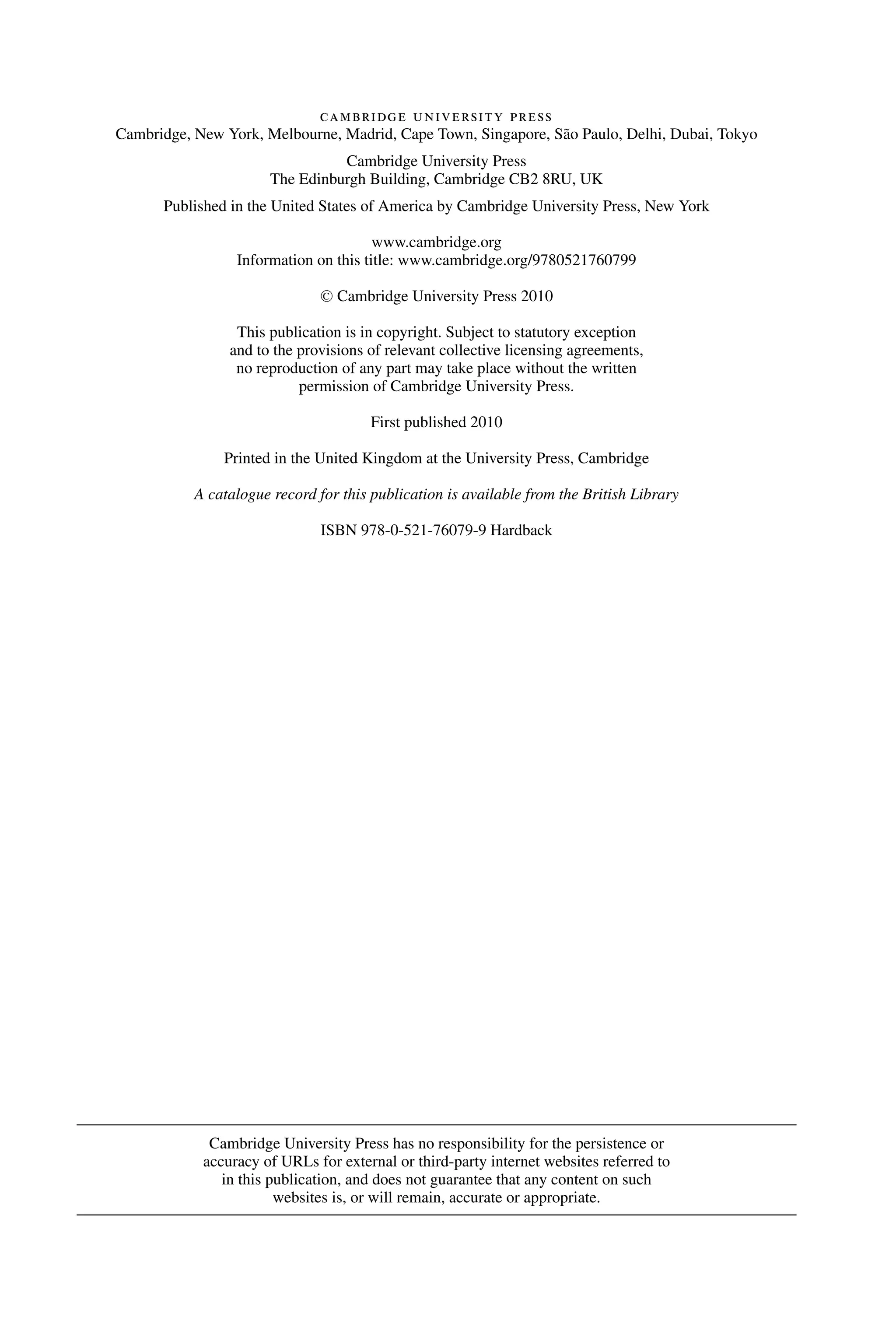 cambridge university press
Cambridge, New York, Melbourne, Madrid, Cape Town, Singapore, São Paulo, Delhi, Dubai, Tokyo
Cambridge University Press
The Edinburgh Building, Cambridge CB2 8RU, UK
Published in the United States of America by Cambridge University Press, New York
www.cambridge.org
Information on this title: www.cambridge.org/9780521760799
C
 Cambridge University Press 2010
This publication is in copyright. Subject to statutory exception
and to the provisions of relevant collective licensing agreements,
no reproduction of any part may take place without the written
permission of Cambridge University Press.
First published 2010
Printed in the United Kingdom at the University Press, Cambridge
A catalogue record for this publication is available from the British Library
ISBN 978-0-521-76079-9 Hardback
Cambridge University Press has no responsibility for the persistence or
accuracy of URLs for external or third-party internet websites referred to
in this publication, and does not guarantee that any content on such
websites is, or will remain, accurate or appropriate.
 
