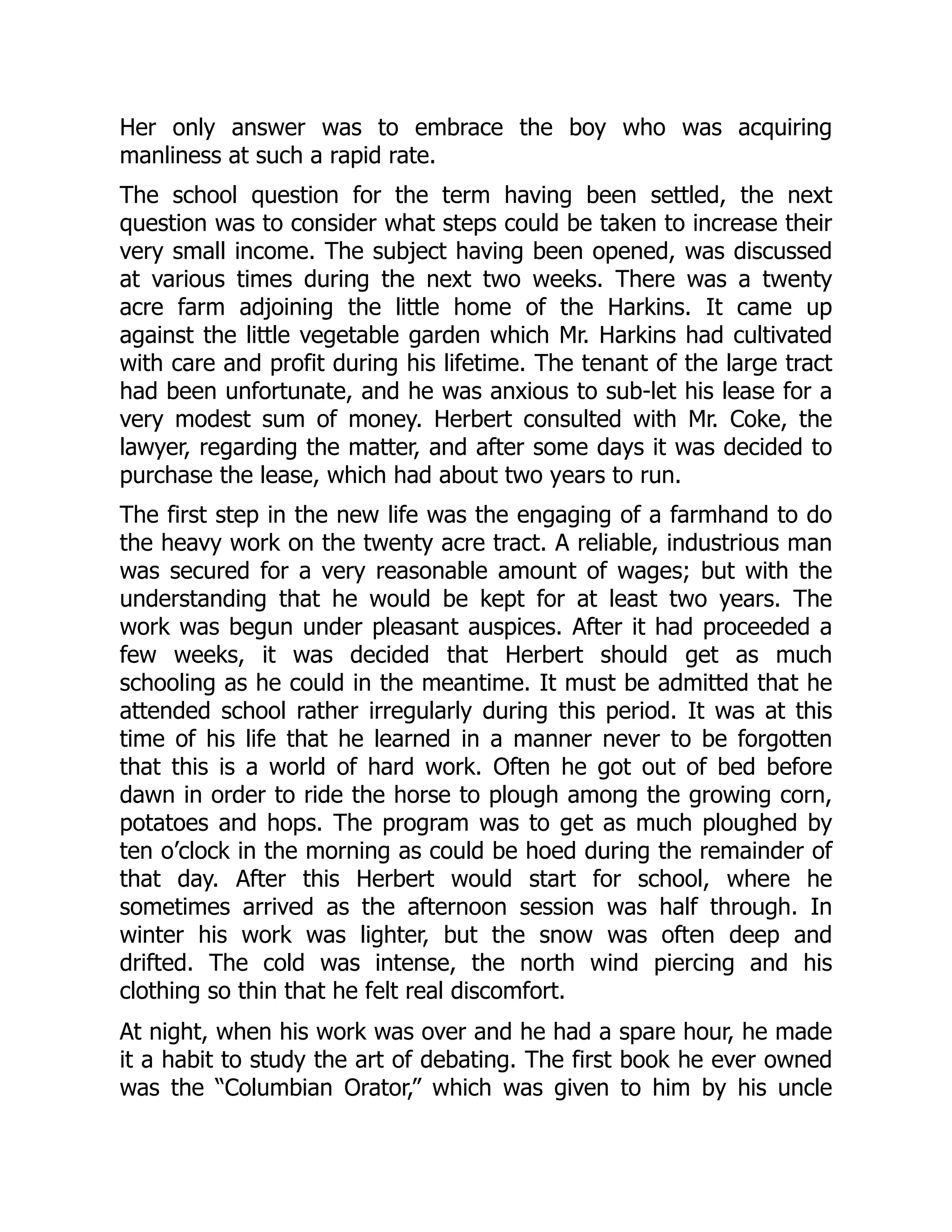 Her only answer was to embrace the boy who was acquiring
manliness at such a rapid rate.
The school question for the term having been settled, the next
question was to consider what steps could be taken to increase their
very small income. The subject having been opened, was discussed
at various times during the next two weeks. There was a twenty
acre farm adjoining the little home of the Harkins. It came up
against the little vegetable garden which Mr. Harkins had cultivated
with care and profit during his lifetime. The tenant of the large tract
had been unfortunate, and he was anxious to sub-let his lease for a
very modest sum of money. Herbert consulted with Mr. Coke, the
lawyer, regarding the matter, and after some days it was decided to
purchase the lease, which had about two years to run.
The first step in the new life was the engaging of a farmhand to do
the heavy work on the twenty acre tract. A reliable, industrious man
was secured for a very reasonable amount of wages; but with the
understanding that he would be kept for at least two years. The
work was begun under pleasant auspices. After it had proceeded a
few weeks, it was decided that Herbert should get as much
schooling as he could in the meantime. It must be admitted that he
attended school rather irregularly during this period. It was at this
time of his life that he learned in a manner never to be forgotten
that this is a world of hard work. Often he got out of bed before
dawn in order to ride the horse to plough among the growing corn,
potatoes and hops. The program was to get as much ploughed by
ten o’clock in the morning as could be hoed during the remainder of
that day. After this Herbert would start for school, where he
sometimes arrived as the afternoon session was half through. In
winter his work was lighter, but the snow was often deep and
drifted. The cold was intense, the north wind piercing and his
clothing so thin that he felt real discomfort.
At night, when his work was over and he had a spare hour, he made
it a habit to study the art of debating. The first book he ever owned
was the “Columbian Orator,” which was given to him by his uncle
 