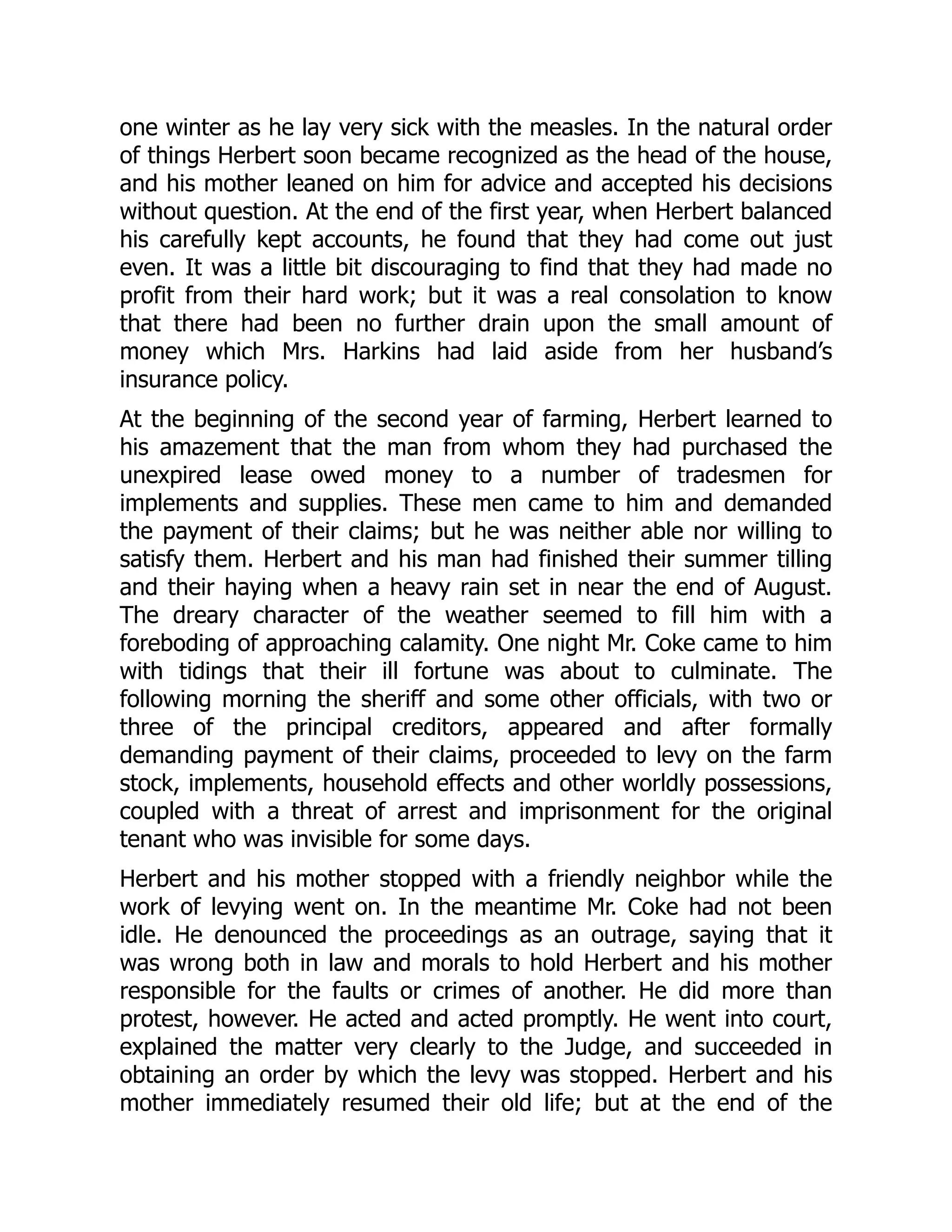one winter as he lay very sick with the measles. In the natural order
of things Herbert soon became recognized as the head of the house,
and his mother leaned on him for advice and accepted his decisions
without question. At the end of the first year, when Herbert balanced
his carefully kept accounts, he found that they had come out just
even. It was a little bit discouraging to find that they had made no
profit from their hard work; but it was a real consolation to know
that there had been no further drain upon the small amount of
money which Mrs. Harkins had laid aside from her husband’s
insurance policy.
At the beginning of the second year of farming, Herbert learned to
his amazement that the man from whom they had purchased the
unexpired lease owed money to a number of tradesmen for
implements and supplies. These men came to him and demanded
the payment of their claims; but he was neither able nor willing to
satisfy them. Herbert and his man had finished their summer tilling
and their haying when a heavy rain set in near the end of August.
The dreary character of the weather seemed to fill him with a
foreboding of approaching calamity. One night Mr. Coke came to him
with tidings that their ill fortune was about to culminate. The
following morning the sheriff and some other officials, with two or
three of the principal creditors, appeared and after formally
demanding payment of their claims, proceeded to levy on the farm
stock, implements, household effects and other worldly possessions,
coupled with a threat of arrest and imprisonment for the original
tenant who was invisible for some days.
Herbert and his mother stopped with a friendly neighbor while the
work of levying went on. In the meantime Mr. Coke had not been
idle. He denounced the proceedings as an outrage, saying that it
was wrong both in law and morals to hold Herbert and his mother
responsible for the faults or crimes of another. He did more than
protest, however. He acted and acted promptly. He went into court,
explained the matter very clearly to the Judge, and succeeded in
obtaining an order by which the levy was stopped. Herbert and his
mother immediately resumed their old life; but at the end of the
 