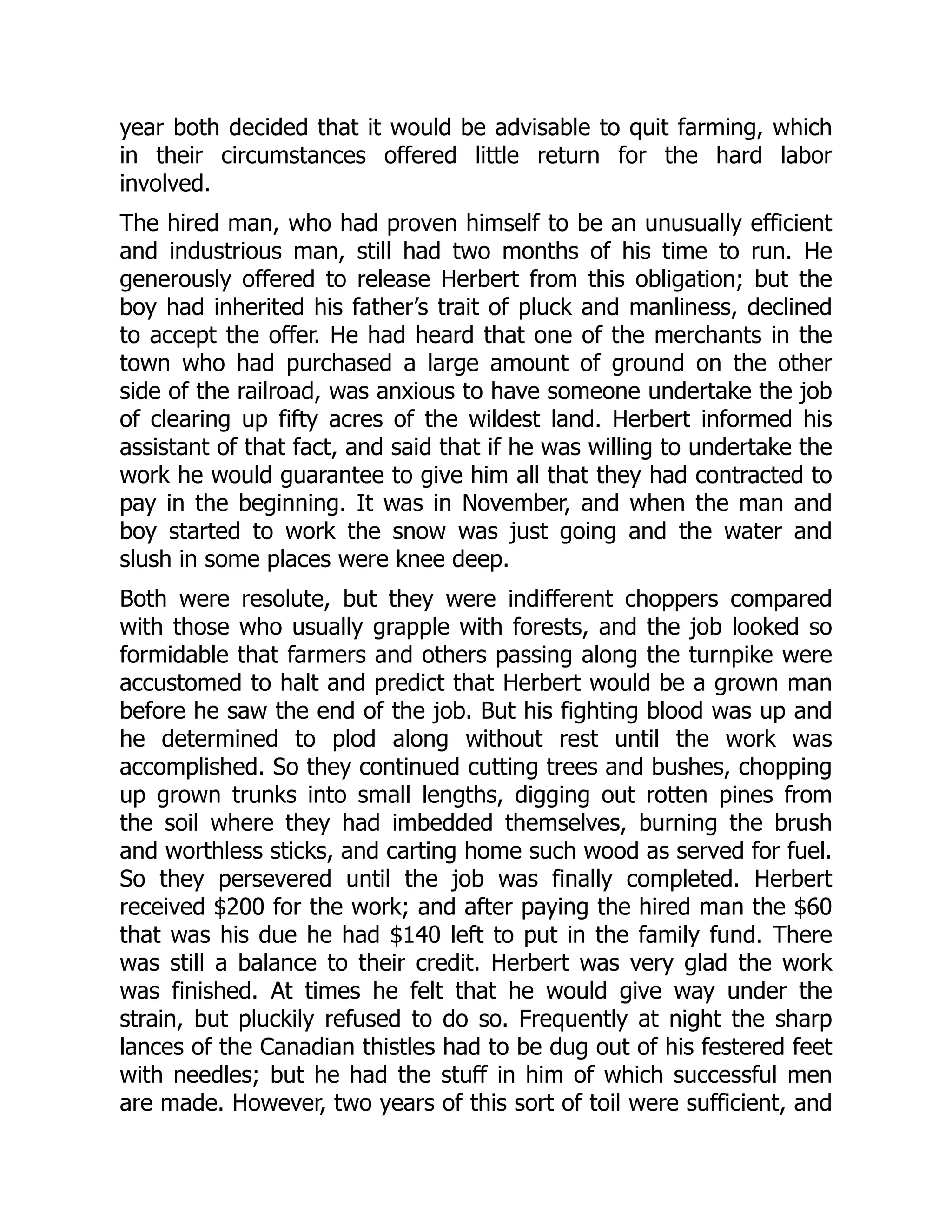 year both decided that it would be advisable to quit farming, which
in their circumstances offered little return for the hard labor
involved.
The hired man, who had proven himself to be an unusually efficient
and industrious man, still had two months of his time to run. He
generously offered to release Herbert from this obligation; but the
boy had inherited his father’s trait of pluck and manliness, declined
to accept the offer. He had heard that one of the merchants in the
town who had purchased a large amount of ground on the other
side of the railroad, was anxious to have someone undertake the job
of clearing up fifty acres of the wildest land. Herbert informed his
assistant of that fact, and said that if he was willing to undertake the
work he would guarantee to give him all that they had contracted to
pay in the beginning. It was in November, and when the man and
boy started to work the snow was just going and the water and
slush in some places were knee deep.
Both were resolute, but they were indifferent choppers compared
with those who usually grapple with forests, and the job looked so
formidable that farmers and others passing along the turnpike were
accustomed to halt and predict that Herbert would be a grown man
before he saw the end of the job. But his fighting blood was up and
he determined to plod along without rest until the work was
accomplished. So they continued cutting trees and bushes, chopping
up grown trunks into small lengths, digging out rotten pines from
the soil where they had imbedded themselves, burning the brush
and worthless sticks, and carting home such wood as served for fuel.
So they persevered until the job was finally completed. Herbert
received $200 for the work; and after paying the hired man the $60
that was his due he had $140 left to put in the family fund. There
was still a balance to their credit. Herbert was very glad the work
was finished. At times he felt that he would give way under the
strain, but pluckily refused to do so. Frequently at night the sharp
lances of the Canadian thistles had to be dug out of his festered feet
with needles; but he had the stuff in him of which successful men
are made. However, two years of this sort of toil were sufficient, and
 
