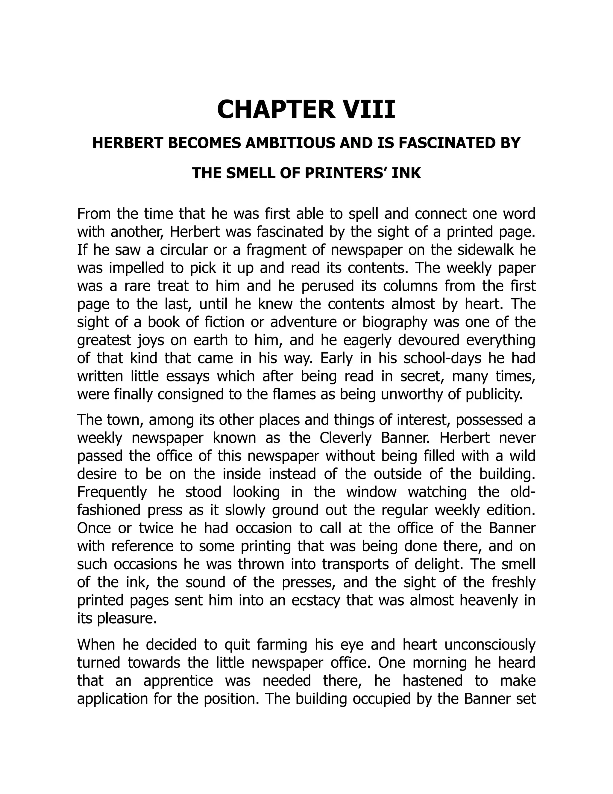 CHAPTER VIII
HERBERT BECOMES AMBITIOUS AND IS FASCINATED BY
THE SMELL OF PRINTERS’ INK
From the time that he was first able to spell and connect one word
with another, Herbert was fascinated by the sight of a printed page.
If he saw a circular or a fragment of newspaper on the sidewalk he
was impelled to pick it up and read its contents. The weekly paper
was a rare treat to him and he perused its columns from the first
page to the last, until he knew the contents almost by heart. The
sight of a book of fiction or adventure or biography was one of the
greatest joys on earth to him, and he eagerly devoured everything
of that kind that came in his way. Early in his school-days he had
written little essays which after being read in secret, many times,
were finally consigned to the flames as being unworthy of publicity.
The town, among its other places and things of interest, possessed a
weekly newspaper known as the Cleverly Banner. Herbert never
passed the office of this newspaper without being filled with a wild
desire to be on the inside instead of the outside of the building.
Frequently he stood looking in the window watching the old-
fashioned press as it slowly ground out the regular weekly edition.
Once or twice he had occasion to call at the office of the Banner
with reference to some printing that was being done there, and on
such occasions he was thrown into transports of delight. The smell
of the ink, the sound of the presses, and the sight of the freshly
printed pages sent him into an ecstacy that was almost heavenly in
its pleasure.
When he decided to quit farming his eye and heart unconsciously
turned towards the little newspaper office. One morning he heard
that an apprentice was needed there, he hastened to make
application for the position. The building occupied by the Banner set
 