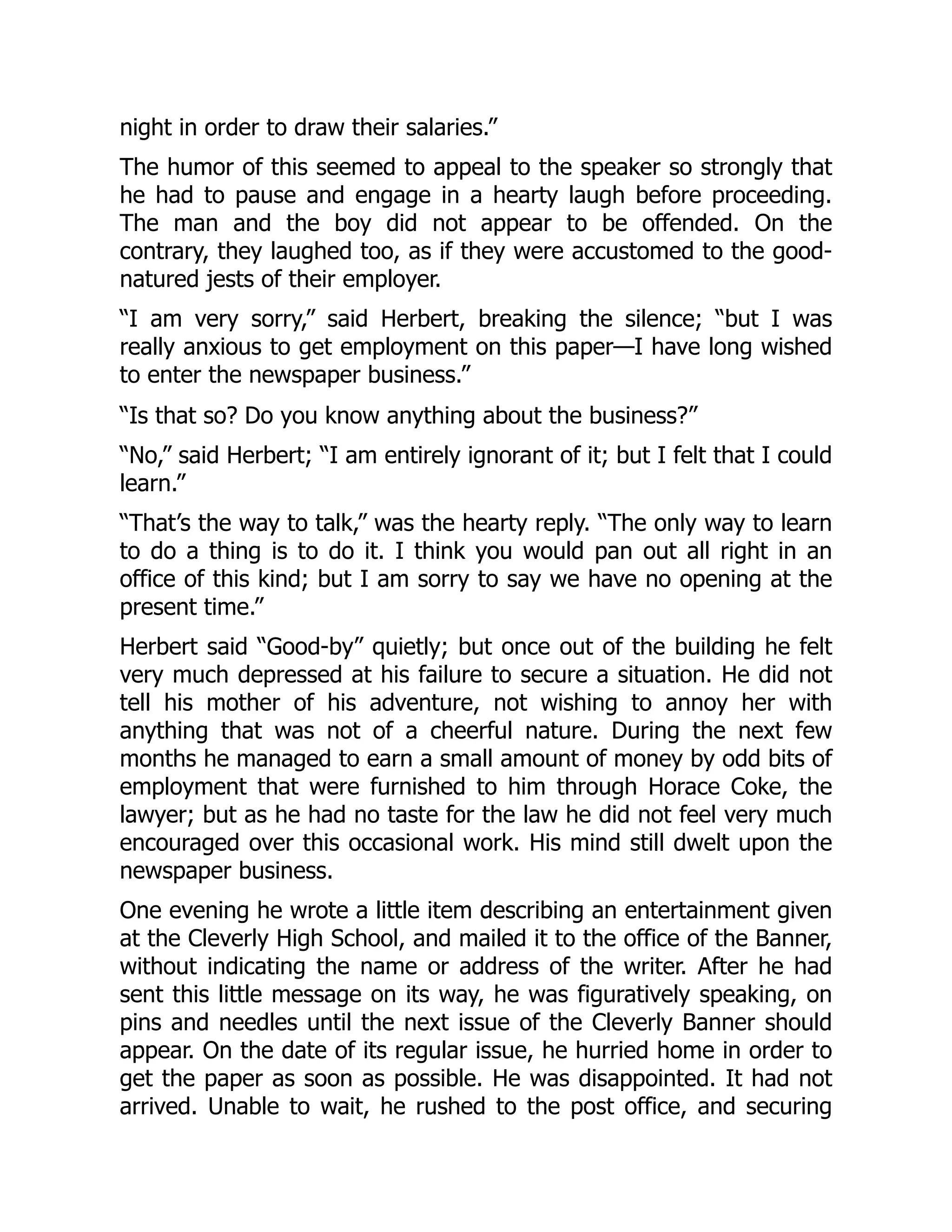 night in order to draw their salaries.”
The humor of this seemed to appeal to the speaker so strongly that
he had to pause and engage in a hearty laugh before proceeding.
The man and the boy did not appear to be offended. On the
contrary, they laughed too, as if they were accustomed to the good-
natured jests of their employer.
“I am very sorry,” said Herbert, breaking the silence; “but I was
really anxious to get employment on this paper—I have long wished
to enter the newspaper business.”
“Is that so? Do you know anything about the business?”
“No,” said Herbert; “I am entirely ignorant of it; but I felt that I could
learn.”
“That’s the way to talk,” was the hearty reply. “The only way to learn
to do a thing is to do it. I think you would pan out all right in an
office of this kind; but I am sorry to say we have no opening at the
present time.”
Herbert said “Good-by” quietly; but once out of the building he felt
very much depressed at his failure to secure a situation. He did not
tell his mother of his adventure, not wishing to annoy her with
anything that was not of a cheerful nature. During the next few
months he managed to earn a small amount of money by odd bits of
employment that were furnished to him through Horace Coke, the
lawyer; but as he had no taste for the law he did not feel very much
encouraged over this occasional work. His mind still dwelt upon the
newspaper business.
One evening he wrote a little item describing an entertainment given
at the Cleverly High School, and mailed it to the office of the Banner,
without indicating the name or address of the writer. After he had
sent this little message on its way, he was figuratively speaking, on
pins and needles until the next issue of the Cleverly Banner should
appear. On the date of its regular issue, he hurried home in order to
get the paper as soon as possible. He was disappointed. It had not
arrived. Unable to wait, he rushed to the post office, and securing
 