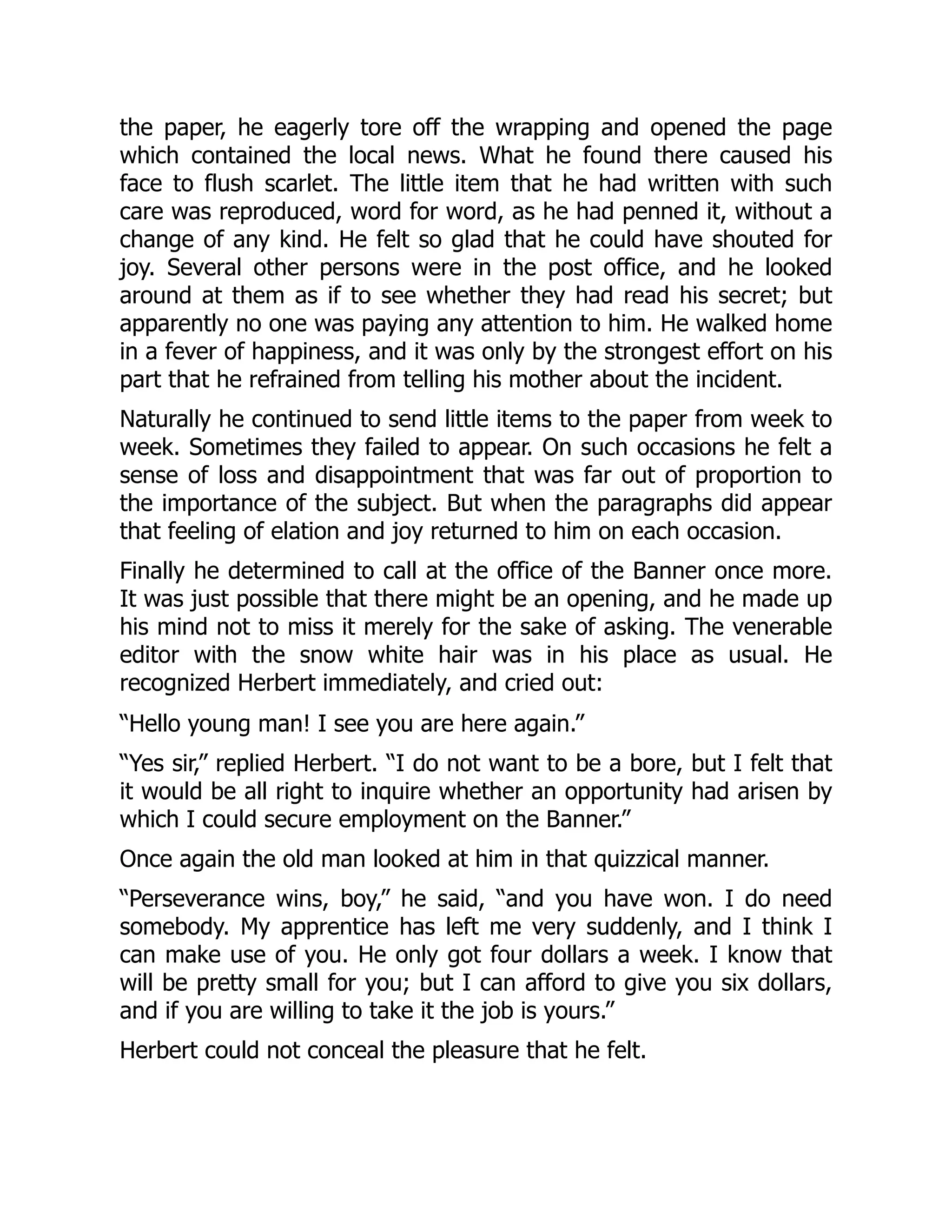the paper, he eagerly tore off the wrapping and opened the page
which contained the local news. What he found there caused his
face to flush scarlet. The little item that he had written with such
care was reproduced, word for word, as he had penned it, without a
change of any kind. He felt so glad that he could have shouted for
joy. Several other persons were in the post office, and he looked
around at them as if to see whether they had read his secret; but
apparently no one was paying any attention to him. He walked home
in a fever of happiness, and it was only by the strongest effort on his
part that he refrained from telling his mother about the incident.
Naturally he continued to send little items to the paper from week to
week. Sometimes they failed to appear. On such occasions he felt a
sense of loss and disappointment that was far out of proportion to
the importance of the subject. But when the paragraphs did appear
that feeling of elation and joy returned to him on each occasion.
Finally he determined to call at the office of the Banner once more.
It was just possible that there might be an opening, and he made up
his mind not to miss it merely for the sake of asking. The venerable
editor with the snow white hair was in his place as usual. He
recognized Herbert immediately, and cried out:
“Hello young man! I see you are here again.”
“Yes sir,” replied Herbert. “I do not want to be a bore, but I felt that
it would be all right to inquire whether an opportunity had arisen by
which I could secure employment on the Banner.”
Once again the old man looked at him in that quizzical manner.
“Perseverance wins, boy,” he said, “and you have won. I do need
somebody. My apprentice has left me very suddenly, and I think I
can make use of you. He only got four dollars a week. I know that
will be pretty small for you; but I can afford to give you six dollars,
and if you are willing to take it the job is yours.”
Herbert could not conceal the pleasure that he felt.
 