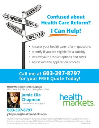 Confused about
Health Care Reform?
I Can Help!
•	 Answer	your	health	care	reform	questions
•	 Identify	if	you	are	eligible	for	a	subsidy
•	 Review	your	product	options	and	costs
•	 Assist	with	the	application	process	
HealthMarkets Insurance Agency is the d/b/a, or assumed name, of Insphere Insurance Solutions, Inc. which is
licensed as an insurance agency in all 50 states and the District of Columbia. Not all agents are licensed to sell all
products. Service and product availability varies by state. HMIA000086
HealthMarkets Insurance Agency
Life | Health | Medicare | Long-Term Care
Jamie Ella
Chapman
Licensed Insurance Agent
603-397-8797
jchapman@healthmarkets.com
Call me at 603-397-8797
for your FREE Quote Today!
 