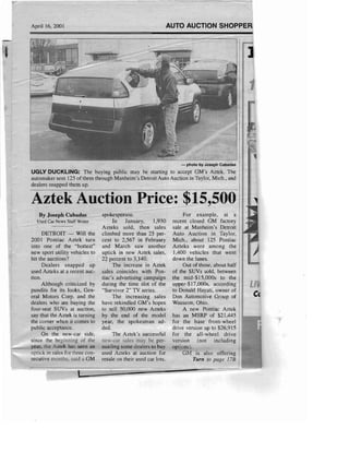 April 16,2001 AUTO AUCTION SHOPPER
- photo by Joseph Cabadas
UGLY DUCKLING: The buyin g public may be starting to accept GM's Aztek, The
automaker sent 125 of them through Manheim's Detroit Auto Auction in Taylor, Mich ., and
dealers snapped them up.
Aztek Auction Price: $15,500

By Joseph Cabadas

Used Car News Staff Writer

DETROIT - Will the
200 I Pontiac Aztek turn
into one of the "hottest"
new sport utility vehicles to
hit the auctions'?
Dealers snapped up
used Azteks at a recent auc­
tion.
Although criticized by
pundits for its looks, Gen­
eral Motors Corp. and the
dealers who are buying the
four-seat SUVs at auction,
say that the Aztek is turning
the corner when it comes to
public acceptance.
On the new-car side,
since the beginning of the
year, the Aztek has seen all
uptick in sales for three con­
secutive months, said a GM
spokesperson.
In January, 1,930
Azteks sold, then sales
climbed more than 25 per­
cent to 2,567 in February '
and March saw another
uptick in new Aztek sales,
22 percent to 3,140.
The increase in Aztek
sales coincides with Pon­
tiac's advertising campaign
during the time slot of the
"Su rvivor 2" TV series.
The increasing sales
have rekindled GM's hopes
to sell 50,000 new Azteks
by the end of the model
year, the spokesman ad­
ded.
The Aztek's successful
new-car sales may be per­
suading some dealers to buy
used Azteks at auction for
resale 011 their used car lots.
For example, at a
recent closed GM factory
sale at Manheim's Detroit
Auto Auction in Taylor,
Mich. , about 125 Pontiac
Azteks were among the
1,400 vehicles that went
down the lanes.
Out of those, about half
of the SUVs sold, between
the mid-$15,000s to the
upper-$17 ,OOOs, according
to Donald Hayati, owner of
Don Automotive Group of
Wauseon , Ohio .
A new Pontiac Aztek
has an MSRP of $21,445
for the base front-wheel
drive version up to $26,915
for the all-Wheel drive
version (not including
options).
OM is also offering I
Turn to page 17B
LI
Cc
~~)~~~
 