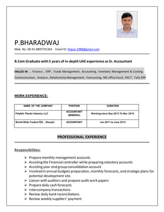 P.BHARADWAJ
Mob. No: 00-91-8897731343 Email ID: Popuri.1988@gmail.com
B.Com Graduate with5 years of in-depthUAEexperience as Sr. Accountant
SKILLED IN: . Finance . ERP . Funds Management. Accounting. Inventory Management & Costing .
Communication. Analysis.Relationship Management. Forecasting.MS office Excel.PACT. Tally ERP
WORK EXPERIENCE:
NAME OF THE COMPANY POSITION DURATION
Polyfab Plastic Industry LLC
ACCOUNTANT
GENEREAL
Working since Sep 2013 To Nov 2015.
World Wide Traders FZC , Sharjah ACCOUNTANT Jan 2011 to June 2013
PROFESSIONAL EXPERIENCE
Responsibilities:
 Preparemonthly management accounts
 Assisting the Financial controller while preparing statutory accounts
 Assisting year-end group consolidation account
 Involved in annual budgets preparation, monthly forecasts, and strategic plans for
potential development site.
 Liaison with auditors and prepare audit work papers
 Preparedaily cash forecasts
 Intercompany transactions
 Review daily bank reconciliations
 Review weekly suppliers’ payment
 