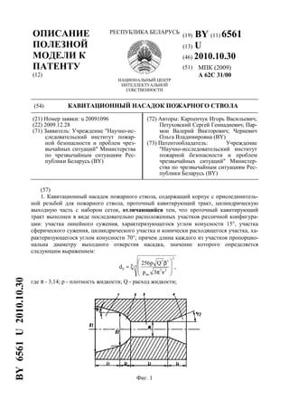 ОПИСАНИЕ
ПОЛЕЗНОЙ
МОДЕЛИ К
ПАТЕНТУ
(12)
РЕСПУБЛИКА БЕЛАРУСЬ
НАЦИОНАЛЬНЫЙ ЦЕНТР
ИНТЕЛЛЕКТУАЛЬНОЙ
СОБСТВЕННОСТИ
(19) BY (11) 6561
(13) U
(46) 2010.10.30
(51) МПК (2009)
A 62C 31/00
(54) КАВИТАЦИОННЫЙ НАСАДОК ПОЖАРНОГО СТВОЛА
(21) Номер заявки: u 20091096
(22) 2009.12.28
(71) Заявитель: Учреждение "Научно-ис-
следовательский институт пожар-
ной безопасности и проблем чрез-
вычайных ситуаций" Министерства
по чрезвычайным ситуациям Рес-
публики Беларусь (BY)
(72) Авторы: Карпенчук Игорь Васильевич;
Петуховский Сергей Геннадиевич; Пар-
мон Валерий Викторович; Черневич
Ольга Владимировна (BY)
(73) Патентообладатель: Учреждение
"Научно-исследовательский институт
пожарной безопасности и проблем
чрезвычайных ситуаций" Министер-
ства по чрезвычайным ситуациям Рес-
публики Беларусь (BY)
(57)
1. Кавитационный насадок пожарного ствола, содержащий корпус с присоединитель-
ной резьбой для пожарного ствола, проточный кавитирующий тракт, цилиндрическую
выходную часть с набором сеток, отличающийся тем, что проточный кавитирующий
тракт выполнен в виде последовательно расположенных участков различной конфигура-
ции: участка линейного сужения, характеризующегося углом конусности 15°, участка
сферического сужения, цилиндрического участка и конически расходящегося участка, ха-
рактеризующегося углом конусности 70°; причем длина каждого из участков пропорцио-
нальна диаметру выходного отверстия насадка, значение которого определяется
следующим выражением:
15
2
37
вн
37
0 ,
3p
Qp256
d








νπ
β
ξ=
где π - 3,14; p - плотность жидкости; Q - расход жидкости;
Фиг. 1
BY6561U2010.10.30
 