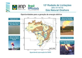 12ª Rodada de Licitações
(30 e 31/10/13)
Gás Natural Onshore
Bacia do Parnaíba
Parque dos Gaviões
Oportunidades para a geração de energia elétrica
Bacia do Acre
Bacia dos Parecis
Rio Teles Pires
Bacia do São Francisco
Buritizeiro
Bacia do Paraná
Campo de Barra
Bonita
Bacia do Recôncavo
Aguardando aprovação do CNPE
 