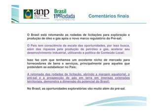 Comentários finais
O Brasil está retomando as rodadas de licitações para exploração e
produção de óleo e gás após o novo marco regulatório do Pré-sal;
O País tem consciência da escala das oportunidades, por isso busca,
além das riquezas pela produção de petróleo e gás, acelerar seu
desenvolvimento industrial, utilizando a política de Conteúdo Local;
Isso faz com que tenhamos um excelente nicho de mercado para
fornecedores de bens e serviços, principalmente para aqueles que
pretendem se estabelecer no País;
A retomada das rodadas de licitação, abrindo a margem equatorial, o
pré-sal e a prospecção de gás em terra em imensas extensões
territoriais, demonstra a dimensão do potencial do Brasil;
No Brasil, as oportunidades exploratórias vão muito além do pré-sal.
 
