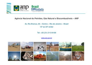 Agência Nacional do Petróleo, Gás Natural e Biocombustíveis – ANP
Av. Rio Branco, 65 – Centro – Rio de Janeiro – Brasil
12º ao 22º andar
Tel: +55 (21) 2112-8100Tel: +55 (21) 2112-8100
www.anp.gov.br
 