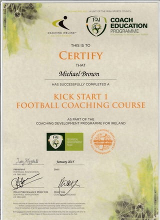 ,l : A UNIT OF THE IRISH SPORTS COUNCIL
a
<-COACHIHG IHELAND-
OIL!UINT EIREA}iN
PROGRAMME
rhe petr,,vay ic a€ve:op
THIS IS TO
CERTTFY
THAT
Micftaef Broa)rl
HAS SUCCESSFULLY COMPLETED A
KICK START 1
TOOTBALL COACH ING COIJRS E
AS PART OF THE
COACHING DEVELOPMENT PROGRAMME FOR IRELAND
*o"S,-Hou
laruary 2015
DATE
HIGH PERFORMANCE DIRECTOR
FOO BALL ASSOCIATION
OF IRELANI)
Please note that ail caaches must compty with FAI Rules which requires coaches to provide bothj
- Written coffespondenae from the FAI confirriing Garda vetting has been completed
- Proof of completion ot m FAI approved Basic Awareness Child Protection rraining certificate
Both arlqjnat documents should be provided to the football body they are engaging with prior to
eoaching chi1dren. Copies ofthese documents may be retained by the CIub
Y
-JIU
t-L
6
oy.-v}-.1ffi
"+o't
viloosa
P
o
TI
sln
5*,,r{tryP*I t- gd
-
PRESIDENT
FOOTBALL ASSOCIATION
oF IR.ILAND
 