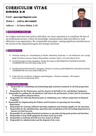 CURRICULUM VITAE
GIRISHA D.N
Email : geevagiri@gmail.com
Mobile # : (+971) 501148457
Address : Al Satwa Dubai, UAE
PERSONAL SUMMARY
As a highly motivated and creative individual, my career aspiration is to contribute the best of
my professional services. Utilize the knowledge, communication skills and efforts to work
effectively in an organization. Be a responsible team player, making significant contributions to
the success of the organization goals and strategic directions.
EXPERIENCE
 Presently working as a Housekeeping & Kitchen Stewarding Supervisor in LUA Restaurant and Lounge,
Sofitel The Palm (Luxurious Hotels & Resorts)Palm Jumeirah, Dubai, U.A.E (from March 2015)
 Kin Kids Education Society, Bangalore: Worked 48 months as MATHEMATICS TEACHER & SCHOOL
COORDINATOR from (2010 May to May 2013)
 SUJANA EDUCATION SOCIETY, Bangalore: Worked 12 months as MATHEMATICS TEACHER & SCHOOL
COORDINATOR from (June 2009 to May 2010)
 Coats India Pvt. Ltd (Branch of Madura coats) Bangalore : Worked as Assistant HR Analysist
From (June 2013 to December 2014)
RESPONSIBILITIES
1. Responsible for establishing and maintaining high sanitation standards in all food preparation
area
2. Responsible for the Maintenance and the cleanest of all F&B service and Kitchen Equipment
3. Responsible for guiding the all subalterns staff and in the performance of their jobs in accordance
To Hotel policies and procedures.
4. Responsible for achieving financial goals, by minimizing costs without compromise in Hygienic
Condition.
5. Responsible for implementing the Policies and Procedures in operating the Stewarding
Department
6. Responsible for ensuring sufficient operating equipment and cleaning supplies for the operation.
7. Responsible for the administration, operation and coordination of the Stewarding Department in
Absence of Chief Steward.
8. Responsible for providing functional assistance to operation during peak periods and functions.
9. Responsible to keep F&B equipment inventory book up to date.
10. Responsible to maintain all F&B area free of pest at all time
11. Responsible for administration and the disposal of the waste
 