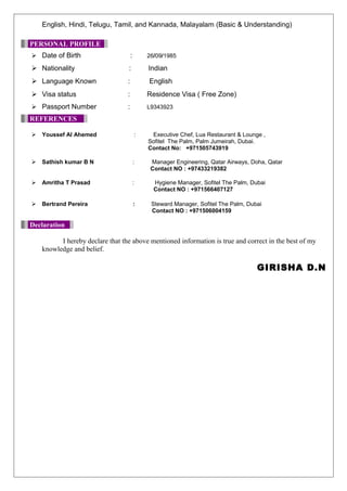 English, Hindi, Telugu, Tamil, and Kannada, Malayalam (Basic & Understanding)
PERSONAL PROFILE
 Date of Birth : 26/09/1985
 Nationality : Indian
 Language Known : English
 Visa status : Residence Visa ( Free Zone)
 Passport Number : L9343923
REFERENCES
 Youssef Al Ahemed : Executive Chef, Lua Restaurant & Lounge ,
Sofitel The Palm, Palm Jumeirah, Dubai.
Contact No: +971505743919
 Sathish kumar B N : Manager Engineering, Qatar Airways, Doha, Qatar
Contact NO : +97433219382
 Amritha T Prasad : Hygiene Manager, Sofitel The Palm, Dubai
Contact NO : +971566407127
 Bertrand Pereira : Steward Manager, Sofitel The Palm, Dubai
Contact NO : +971506004159
Declaration
I hereby declare that the above mentioned information is true and correct in the best of my
knowledge and belief.
GIRISHA D.N
 