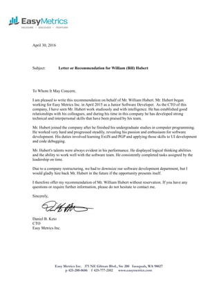 Easy Metrics Inc. 371 NE Gilman Blvd., Ste 200 Issaquah, WA 98027
p 425-200-0686 f 425-777-2102 www.easymetrics.com
April 30, 2016
Subject: Letter or Recommendation for William (Bill) Hubert
To Whom It May Concern;
I am pleased to write this recommendation on behalf of Mr. William Hubert. Mr. Hubert began
working for Easy Metrics Inc. in April 2015 as a Junior Software Developer. As the CTO of this
company, I have seen Mr. Hubert work studiously and with intelligence. He has established good
relationships with his colleagues, and during his time in this company he has developed strong
technical and interpersonal skills that have been praised by his team.
Mr. Hubert joined the company after he finished his undergraduate studies in computer programming.
He worked very hard and progressed steadily, revealing his passion and enthusiasm for software
development. His duties involved learning ExtJS and PGP and applying those skills to UI development
and code debugging.
Mr. Hubert's talents were always evident in his performance. He displayed logical thinking abilities
and the ability to work well with the software team. He consistently completed tasks assigned by the
leadership on time.
Due to a company restructuring, we had to downsize our software development department, but I
would gladly hire back Mr. Hubert in the future if the opportunity presents itself.
I therefore offer my recommendation of Mr. William Hubert without reservation. If you have any
questions or require further information, please do not hesitate to contact me.
Sincerely,
Daniel B. Keto
CTO
Easy Metrics Inc.
 