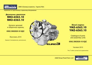 ООО «Силовые агрегаты - Группа ГАЗ»
«GAZ Group PowerTrain» LLC
Управление по гарантийному и сервисному обслуживанию
Дизельные двигатели
ЯМЗ-6562.10
ЯМЗ-6563.10
Каталог деталей
и сборочных единиц
6562.3902020-10 КДС
Ярославль 2010
Издание 2 (исправленное, дополненное)
Diesel engines
YMZ-6562.10
YMZ-6563.10
Catalogue of parts
and assembly units
6562.3902020-10 КДС
Yaroslavl 2010
nd
The 2 edition (revised and supplemented)
 